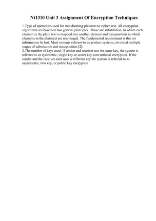 Nt1310 Unit 3 Assignment Of Encryption Techniques
1.Type of operations used for transforming plaintext to cipher text. All encryption
algorithms are based on two general principles. Those are substitution, in which each
element in the plain text is mapped into another element and transposition in which
elements in the plaintext are rearranged. The fundamental requirement is that no
information be lost. Most systems referred to as product systems, involved multiple
stages of substitution and transposition [2].
2.The number of keys used: If sender and receiver use the same key, the system is
referred to as symmetric, single key or secret key conventional encryption. If the
sender and the receiver each uses a different key the system is referred to as
asymmetric, two key, or public key encryption
 