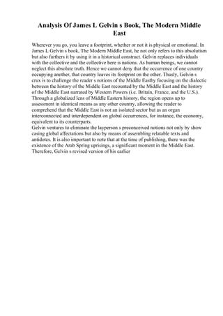Analysis Of James L Gelvin s Book, The Modern Middle
East
Wherever you go, you leave a footprint, whether or not it is physical or emotional. In
James L Gelvin s book, The Modern Middle East, he not only refers to this absolutism
but also furthers it by using it in a historical construct. Gelvin replaces individuals
with the collective and the collective here is nations. As human beings, we cannot
neglect this absolute truth. Hence we cannot deny that the occurrence of one country
occupying another, that country leaves its footprint on the other. Thusly, Gelvin s
crux is to challenge the reader s notions of the Middle Eastby focusing on the dialectic
between the history of the Middle East recounted by the Middle East and the history
of the Middle East narrated by Western Powers (i.e. Britain, France, and the U.S.).
Through a globalized lens of Middle Eastern history, the region opens up to
assessment in identical means as any other country, allowing the reader to
comprehend that the Middle East is not an isolated sector but as an organ
interconnected and interdependent on global occurrences, for instance, the economy,
equivalent to its counterparts.
Gelvin ventures to eliminate the layperson s preconceived notions not only by show
casing global affectations but also by means of assembling relatable texts and
antidotes. It is also important to note that at the time of publishing, there was the
existence of the Arab Spring uprisings, a significant moment in the Middle East.
Therefore, Gelvin s revised version of his earlier
 
