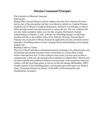 Mission Command Principles
The Principles of Mission Command
Introduction
During 2003, General Petraeus and his soldiers from the 101st Airborne Division
had no clue of the astounding role they were about to embark on. General Petraeus
found the city of Mosul in complete destruction, and knew it would take a cohesive
effort through mutual trust and teamwork to restore the city. The city of Mosul did
not only need a complete make over, but also a regime that shared a mutual
understanding as Petraeus. Lastly, with the city rebuilding changes would bring
hostility and risk to the soldiers of the 101st Airborne Division. General David
Petraeus was successful in Mosul, because he applied the mission command control
principles of building cohesive teams, creating shared understanding, and accepting
prudent risk.
Building Cohesive Teams
The city of Mosul had taken a substantial amount of damage to its infrastructure, and
government and needed assistance from United States in a team effort to help
restore what had been lost. To have cohesive team work, you first must be able to
communicate so that you can maximize the workload in a shared effort. Petraeus new
he had to rebuild and establish an effective security plan, so he teamed up American
soldiers with the local Iraqi police to receive on the job training (Mohiuddin, 2007).
Another partner of the rebuilding phase, who became part of the team was, Retired
Army Lieutenant General Jay Garner, of the Office of Reconstruction and
Humanitarian Assistance
 