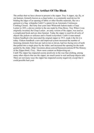 The Artifact Of The Bleak
The artifact that we have chosen to present is the zipper. Trey A zipper, zip, fly, or
zip fastener, formerly known as a clasp locker, is a commonly used device for
binding the edges of an opening of fabric or other flexible materials, like on a
garment or a bag. wikipedia Caleb T e patent for an Automatic Continuous
Clothing Closure . But forty four years later Whitcomb Judson made a Clasp
Locker in 1851, a device similar to the one made by Elias Howe. Trey When it was
originally invented, the Clasp Locker , an early version of the zipper, was used as
a complicated hook and eye shoe fastener. Today the zipper is used for all sorts of
objects like jackets or suitcases and is found everywhere. Caleb A man named
Gideon Sundback who innovated the original zipper in 1913, made it the hit it is
today. Gideon Sundback s new and improved system increased the number of
fastening elements from four per inch to ten or eleven, had two facing rows of teeth
that pulled into a single piece by the slider, and increased the opening for the teeth
guided by the slider. (http://inventors.about.com/od/famousinventions/fl/The History
of the Zipper.htmL) Trey... Show more content on Helpwriting.net ...
Caleb The zipper has impacted society positively in the way that clothing, among
many other objects that use the zipper, are much easier to seal and keep objects safe.
There are not many ways the zipper has impacted society negatively except that it
could possible hurt your
 