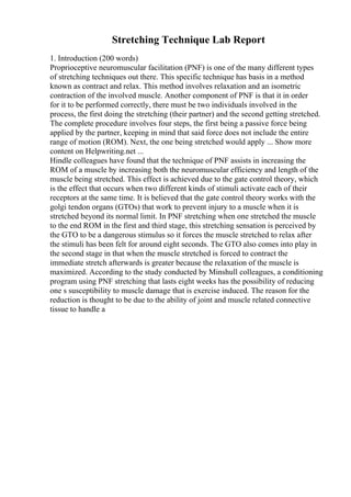 Stretching Technique Lab Report
1. Introduction (200 words)
Proprioceptive neuromuscular facilitation (PNF) is one of the many different types
of stretching techniques out there. This specific technique has basis in a method
known as contract and relax. This method involves relaxation and an isometric
contraction of the involved muscle. Another component of PNF is that it in order
for it to be performed correctly, there must be two individuals involved in the
process, the first doing the stretching (their partner) and the second getting stretched.
The complete procedure involves four steps, the first being a passive force being
applied by the partner, keeping in mind that said force does not include the entire
range of motion (ROM). Next, the one being stretched would apply ... Show more
content on Helpwriting.net ...
Hindle colleagues have found that the technique of PNF assists in increasing the
ROM of a muscle by increasing both the neuromuscular efficiency and length of the
muscle being stretched. This effect is achieved due to the gate control theory, which
is the effect that occurs when two different kinds of stimuli activate each of their
receptors at the same time. It is believed that the gate control theory works with the
golgi tendon organs (GTOs) that work to prevent injury to a muscle when it is
stretched beyond its normal limit. In PNF stretching when one stretched the muscle
to the end ROM in the first and third stage, this stretching sensation is perceived by
the GTO to be a dangerous stimulus so it forces the muscle stretched to relax after
the stimuli has been felt for around eight seconds. The GTO also comes into play in
the second stage in that when the muscle stretched is forced to contract the
immediate stretch afterwards is greater because the relaxation of the muscle is
maximized. According to the study conducted by Minshull colleagues, a conditioning
program using PNF stretching that lasts eight weeks has the possibility of reducing
one s susceptibility to muscle damage that is exercise induced. The reason for the
reduction is thought to be due to the ability of joint and muscle related connective
tissue to handle a
 