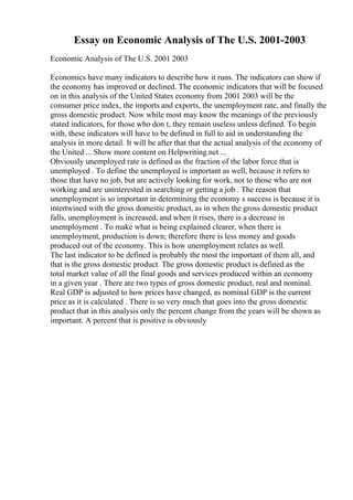 Essay on Economic Analysis of The U.S. 2001-2003
Economic Analysis of The U.S. 2001 2003
Economics have many indicators to describe how it runs. The indicators can show if
the economy has improved or declined. The economic indicators that will be focused
on in this analysis of the United States economy from 2001 2003 will be the
consumer price index, the imports and exports, the unemployment rate, and finally the
gross domestic product. Now while most may know the meanings of the previously
stated indicators, for those who don t, they remain useless unless defined. To begin
with, these indicators will have to be defined in full to aid in understanding the
analysis in more detail. It will be after that that the actual analysis of the economy of
the United ... Show more content on Helpwriting.net ...
Obviously unemployed rate is defined as the fraction of the labor force that is
unemployed . To define the unemployed is important as well, because it refers to
those that have no job, but are actively looking for work, not to those who are not
working and are uninterested in searching or getting a job . The reason that
unemployment is so important in determining the economy s success is because it is
intertwined with the gross domestic product, as in when the gross domestic product
falls, unemployment is increased, and when it rises, there is a decrease in
unemployment . To make what is being explained clearer, when there is
unemployment, production is down; therefore there is less money and goods
produced out of the economy. This is how unemployment relates as well.
The last indicator to be defined is probably the most the important of them all, and
that is the gross domestic product. The gross domestic product is defined as the
total market value of all the final goods and services produced within an economy
in a given year . There are two types of gross domestic product, real and nominal.
Real GDP is adjusted to how prices have changed, as nominal GDP is the current
price as it is calculated . There is so very much that goes into the gross domestic
product that in this analysis only the percent change from the years will be shown as
important. A percent that is positive is obviously
 