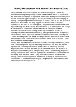 Identity Development And Alcohol Consumption Essay
The experiment, identity development and alcohol consumption: Current and
retrospective self reports by college students, examines time period of adolescence
that many individuals began to experiment with alcohol. During the same time period
is when adolescents typically began to protract psychological process of forging an
identity. During these years individuals begin to format a sense of self that provides a
direction for their future. The study suggests that alcohol behavior may be a
contributor to this sense of self development. The purpose of this experiment was to
replicate Bishop et al. (1997) study. The Bishop et al. (1997) study found that changes
in consumption of alcohol over time has an effect on identity development.
Individuals that had a definite identity growth reported a lower increase in
consumption opposed to those whose identity development was stable or regressive.
The hypothesis for the experiment, identity development and alcohol consumption:
Current and retrospective self reports by college students predicted an inverse linear
relationship between identity sophistication and the annual index of alcohol... Show
more content on Helpwriting.net ...
Seventy three percent reported an increase of alcohol consumption from their junior
year. Twenty one percent reported abstaining from alcohol and thirty one percent
reported from abstaining consumption in high school to consuming in college.
Respondents were classified into three groups for identity which was based off of
their junior year and first year in college identity status. Those showing progressive
identity development were classified as progressive. Respondents whose identity did
not change were labeled as stable. Lastly, those who decreased in sophisticated
identity were classified as regressive. The amount of change in consumption was
calculated for all the identity status category. The progressive status had an overall
lower change than the regressive or
 