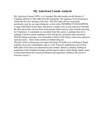 My American Cousin Analysis
My American Cousin (1985), is a Canadian film that touches on the themes of
Canadian identity in film right from the beginning. The sequence to be discussed is
within the first few minutes of the film. The film starts off on a somewhat
pessimistic note by our main character, as she writes NOTHING EVER HAPPENS
in large bold letters in her diary. She doesn t simply write it once and move forward
the shot shows how she has been retracing the letters heavily, quite literally showing
her frustration. A conclusion we can draw from this action, is perhaps that she is
unhappy with her current standings in life and desires adventure and excitement.
With her being a teenager, it is reasonable to believe this theory as her tone expresses
such discourse... Show more content on Helpwriting.net ...
The fact of him visiting can even argue this point if Canada was so boring as Sandy
explains, then why would Butch want to visit? There are underlying tones of how
both sides of the fence are interested in one another. Butch is certainly looking to
experience what Canadian heritage and life may be about, while Sandy simply wants
to learn more about the American lifestyle and experience whatever she can of it
from her cousin s
 
