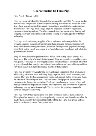 Characteristics Of Feral Pigs
Feral Pigs By Jessica Hollitt
Feral pigs were introduced by the early European settlers in 1788. Pigs were used as
domesticated companions of the Europeans as they moved around Australia. After
time, these animals escaped from captivity and their population began to increase
dramatically. Feral pigs have a huge negative impact on the native vegetation,
environment and agriculture. They have very destructive habits when feeding and
foraging. They can cause erosion of soil and fouling of watering points with their
wallowing.
Feral pigs need satisfactory supplies of food and water and enough shelter for
protection against extremes of temperature. Feral pigs can be found in areas with
these conditions including rainforests, monsoon forest patches, paperbark swamps,
open flood plains, marsh areas, semi arid flood plains, dry woodlands and subalpine
grasslands and forests.
They are a medium to large sized animal with a short stubby snout, sported by a
short neck. The body of a feral pig is rounded. They have small eyes, and large ears
with points. Feral pigs are four legged animals with four toes of each foot. Their tail
is generally curled or straight covered with hair and they are covered in fur and have
very thick skin which helps to insulate their body temperature.
Feral pigs are omnivores, preferring succulent green vegetation, fruit, grain, and a
wide variety of animal meat including, frogs, reptiles, birds, small mammals; and
carrion. They also feed on underground plants such as root, bulbs, corms, and fungi.
As a result of fossicking for food. The vast diet of feral pigs can cause severe
environmental damage to vegetation. Feral pigs can also cause erosion of soil and
damage to the native species of animals and vegetation. The requirement of protein
and energy in a pig s diet is very high. This is needed for breeding, successful
lactation and growth of young.
Feral pigs restrict their activities to cool parts of the day such as dusk and dawn.
Throughout hot weather, pigs become primarily nocturnal, and in cooler weather the
inactivity is generally throughout the middle of the day. Feral pigs create and use
trails to easily travel to and from places such
 