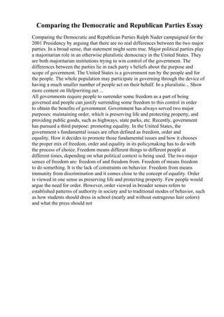 Comparing the Democratic and Republican Parties Essay
Comparing the Democratic and Republican Parties Ralph Nader campaigned for the
2001 Presidency by arguing that there are no real differences between the two major
parties. In a broad sense, that statement might seem true. Major political parties play
a majoritarian role in an otherwise pluralistic democracy in the United States. They
are both majoritarian institutions trying to win control of the government. The
differences between the parties lie in each party s beliefs about the purpose and
scope of government. The United States is a government run by the people and for
the people. The whole population may participate in governing through the device of
having a much smaller number of people act on their behalf. In a pluralistic... Show
more content on Helpwriting.net ...
All governments require people to surrender some freedom as a part of being
governed and people can justify surrending some freedom to this control in order
to obtain the benefits of government. Government has always served two major
purposes: maintaining order, which is preserving life and protecting property, and
providing public goods, such as highways, state parks, etc. Recently, government
has pursued a third purpose: promoting equality. In the United States, the
government s fundamental issues are often defined as freedom, order and
equality. How it decides to promote those fundamental issues and how it chooses
the proper mix of freedom, order and equality in its policymaking has to do with
the process of choice. Freedom means different things to different people at
different times, depending on what political context is being used. The two major
senses of freedom are: freedom of and freedom from. Freedom of means freedom
to do something. It is the lack of constraints on behavior. Freedom from means
immunity from discrimination and it comes close to the concept of equality. Order
is viewed in one sense as preserving life and protecting property. Few people would
argue the need for order. However, order viewed in broader senses refers to
established patterns of authority in society and to traditional modes of behavior, such
as how students should dress in school (neatly and without outrageous hair colors)
and what the press should not
 