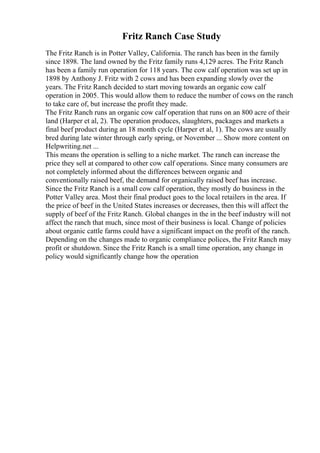 Fritz Ranch Case Study
The Fritz Ranch is in Potter Valley, California. The ranch has been in the family
since 1898. The land owned by the Fritz family runs 4,129 acres. The Fritz Ranch
has been a family run operation for 118 years. The cow calf operation was set up in
1898 by Anthony J. Fritz with 2 cows and has been expanding slowly over the
years. The Fritz Ranch decided to start moving towards an organic cow calf
operation in 2005. This would allow them to reduce the number of cows on the ranch
to take care of, but increase the profit they made.
The Fritz Ranch runs an organic cow calf operation that runs on an 800 acre of their
land (Harper et al, 2). The operation produces, slaughters, packages and markets a
final beef product during an 18 month cycle (Harper et al, 1). The cows are usually
bred during late winter through early spring, or November ... Show more content on
Helpwriting.net ...
This means the operation is selling to a niche market. The ranch can increase the
price they sell at compared to other cow calf operations. Since many consumers are
not completely informed about the differences between organic and
conventionally raised beef, the demand for organically raised beef has increase.
Since the Fritz Ranch is a small cow calf operation, they mostly do business in the
Potter Valley area. Most their final product goes to the local retailers in the area. If
the price of beef in the United States increases or decreases, then this will affect the
supply of beef of the Fritz Ranch. Global changes in the in the beef industry will not
affect the ranch that much, since most of their business is local. Change of policies
about organic cattle farms could have a significant impact on the profit of the ranch.
Depending on the changes made to organic compliance polices, the Fritz Ranch may
profit or shutdown. Since the Fritz Ranch is a small time operation, any change in
policy would significantly change how the operation
 