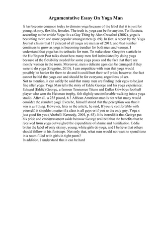 Argumentative Essay On Yoga Man
It has become common today to dismiss yoga because of the label that it is just for
young, skinny, flexible, females. The truth is, yoga can be for anyone. To illustrate,
according to the article Yoga: It s a Guy Thing by Alan Crawford (2002), yoga is
becoming more and more popular amongst men (p. 69). In fact, a report by the Yoga
Journal claims that 17 percent of all yogis are men as of 2013, and that number
continues to grow as yoga is becoming trendier for both men and women. I
understand that yoga has its setbacks for men. To make clear, Gregoire s article in
the Huffington Post talks about how many men feel intimidated by doing yoga
because of the flexibility needed for some yoga poses and the fact that there are
mostly women in the room. Moreover, men s delicate egos can be damaged if they
were to do yoga (Gregoire, 2013). I can empathize with men that yoga would
possibly be harder for them to do and it could hurt their self pride; however, the fact
cannot be hid that yoga can and should be for everyone, regardless of sex.
Not to mention, it can safely be said that many men are finding their egos to be just
fine after yoga. Yoga Man tells the story of Eddie George and his yoga experience.
Edward (Eddie) George, a famous Tennessee Titans and Dallas Cowboys football
player who won the Heisman trophy, felt slightly uncomfortable walking into a yoga
studio. After all, a 235 pound, 6 3 African American man is not what many would
consider the standard yogi. Even he, himself stated that the perception was that it
was a girl thing. However, later in the article, he said, If you re comfortable with
yourself, it shouldn t matter if a class is all guys or if you re the only guy. Yoga s
just good for you (Altobelli Kennedy, 2004, p. 63). It is incredible that George put
his pride and embarrassment aside because George realized that the benefits that he
received from yoga outweighed the expenditure of shame and humiliation. Eddie
broke the label of only skinny, young, white girls do yoga, and I believe that others
should follow in his footsteps. Not only that, what man would not want to spend time
in a room filled with girls in tight pants?
In addition, I understand that it can be hard
 