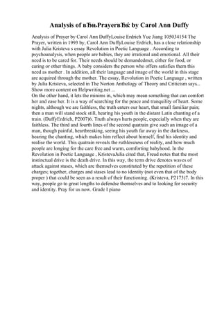 Analysis of вЂњPrayerвЂќ by Carol Ann Duffy
Analysis of Prayer by Carol Ann DuffyLouise Erdrich Yue Jiang 105034154 The
Prayer, written in 1993 by, Carol Ann DuffyLouise Erdrich, has a close relationship
with Julia Kristeva s essay Revolution in Poetic Language . According to
psychoanalysis, when people are babies, they are irrational and emotional. All their
need is to be cared for. Their needs should be demandedmet, either for food, or
caring or other things. A baby considers the person who offers satisfies them this
need as mother . In addition, all their language and image of the world in this stage
are acquired through the mother. The essay, Revolution in Poetic Language , written
by Julia Kristeva, selected in The Norton Anthology of Theory and Criticism says...
Show more content on Helpwriting.net ...
On the other hand, it lets the minims in, which may mean something that can comfort
her and ease her. It is a way of searching for the peace and tranquility of heart. Some
nights, although we are faithless, the truth enters our heart, that small familiar pain;
then a man will stand stock still, hearing his youth in the distant Latin chanting of a
train. (DuffyErdrich, P2007)6. Truth always hurts people, especially when they are
faithless. The third and fourth lines of the second quatrain give such an image of a
man, though painful, heartbreaking, seeing his youth far away in the darkness,
hearing the chanting, which makes him reflect about himself, find his identity and
realise the world. This quatrain reveals the ruthlessness of reality, and how much
people are longing for the care free and warm, comforting babyhood. In the
Revolution in Poetic Language , KristevaJulia cited that, Freud notes that the most
instinctual drive is the death drive. In this way, the term drive denotes waves of
attack against stases, which are themselves constituted by the repetition of these
charges; together, charges and stases lead to no identity (not even that of the body
proper ) that could be seen as a result of their functioning. (Kristeva, P2173)7. In this
way, people go to great lengths to defendse themselves and to looking for security
and identity. Pray for us now. Grade I piano
 