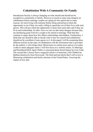 Cohabitation With A Community Or Family
Introduction Society is always changing on what should and should not be
accepted in a community or family. However as much as many may disagree on
cohabitation before marriage couples are opting for this option due to many
reasons, for most living with someone before being married gives them the
opportunity to see if they are really willing to spend the rest of their lives with such
person. This will give them the opportunity to learn from each other and if they are
fit in such relationship. In other views we can see that many disagree because they
are disobeying good wish for a couple to be united in marriage. With that they
continue to argue about how this affects relationships and children. Furthermore, I
think that one should be able to decide what is best for oneself and cohabitation
should not be a problem if ones agrees to it. In this paper I will be examining three
different articles on the topic of cohabitation with the information that is provided
by the authors, I will critique their effectiveness in certain areas and see if a reader
is able to attain adequate statist. I will first focus on a website article, As Marriage
and Parenthood Drift Apart, Public is concerned about Social Impact by Cary Funk.
The second that I choose from a magazine article is Unmarried, with Children by
Barbara Kantrowitz from Newsweek. The third and last article that I will review is
Measuring cohabitation and family structure in the United States: Assessing the
impact of new data
 
