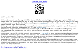 Essay on Wind Power
Wind Power: Nature's Gift
Wind power is a clean and renewable energy that, while at times unreliable, has very low upkeep cost and is growing at a rapid rate. While there is
currently enough wind power to provide many times our current energy need, it is unfeasible in reality. Wind power utilizes the kineticenergy of air and
uses it to power a generator to produce electricity. Even though dependence on wind power is impossible, it still can provide a strong, clean, quantity of
power to supplement current energy production.
Wind energy is essentially the conversion of the kinetic energy from air molecules in motion to mechanical energy which is generally then converted
into electrical energy. People have used wind power since 700 AD in...show more content...
Wind power and solar power also tend to compliment each other; a study by the Massachusetts Maritime Academy has shown that generally, while
wind speeds are high solar power generation tends to be low and vice versa, so the two could be used in conjunct to make up for each other's
weaknesses.
The main cost of wind energy is in the initial investment in the construction of a wind turbine; the upkeep cost is generally marginal and lower than one
cent per kWhr. In general, wind power works by having air molecules move across the turbine blades transferring kinetic energy from the molecules to
the turbine, causing it to turn. As it turns, the mechanical energy can be used to perform tasks such as grinding grain. More commonly, the turbine
turns and utilizes a power generator to convert the mechanical energy to electrical energy.
While wind power is currently more expensive per unit of energy (the initial cost of construction is spread across a turbine's lifetime, generally around
20–30 years) than alternatives such as coal; wind power lacks the negative externalities that other energy sources produce, namely pollution, through the
formation of CO2, heat, and other waste materials. Once factors such as health problems, global warming, destruction of wilderness and such come
into play, wind energy becomes a very
Get more content on HelpWriting.net
 