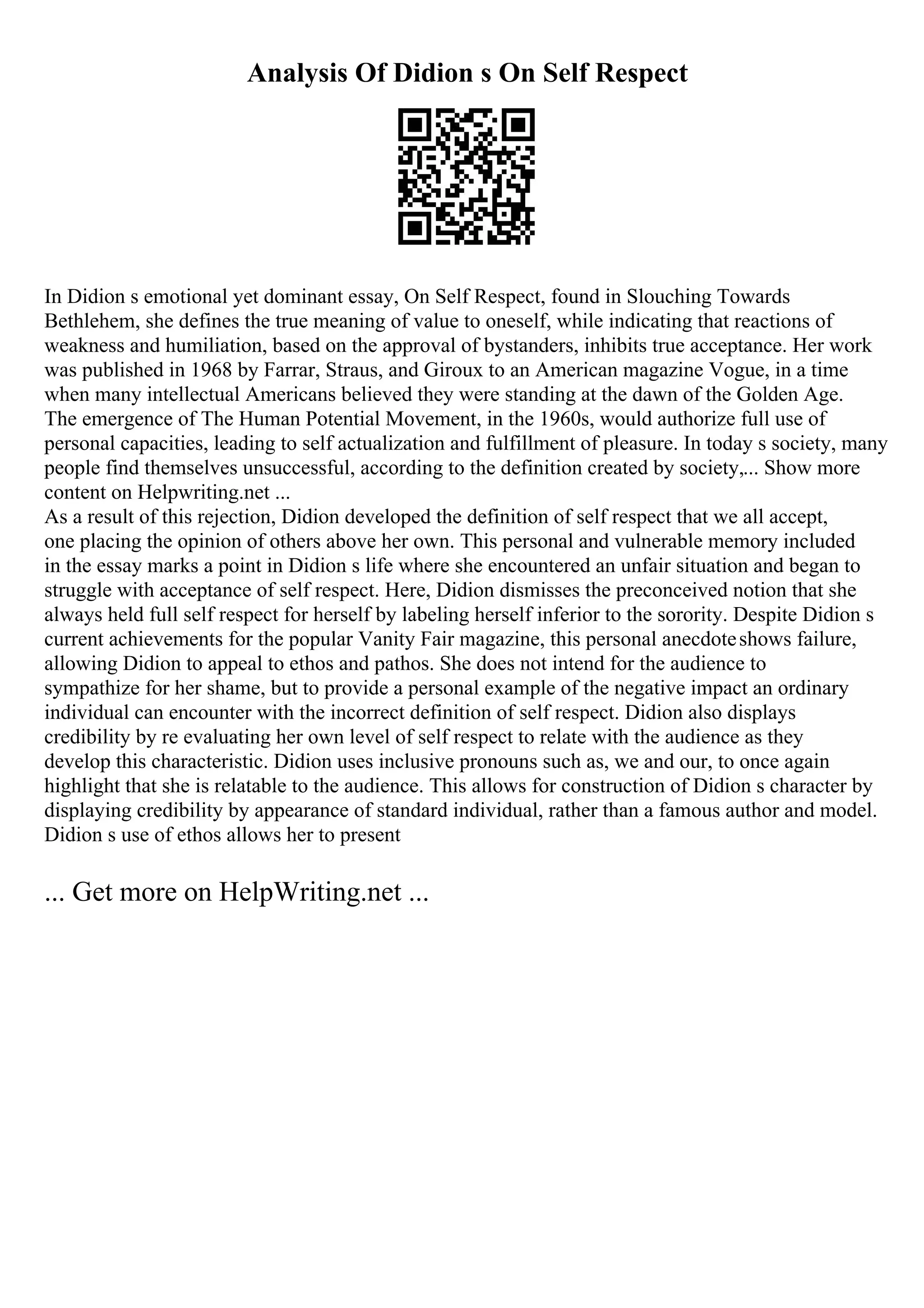 Analysis Of Didion s On Self Respect
In Didion s emotional yet dominant essay, On Self Respect, found in Slouching Towards
Bethlehem, she defines the true meaning of value to oneself, while indicating that reactions of
weakness and humiliation, based on the approval of bystanders, inhibits true acceptance. Her work
was published in 1968 by Farrar, Straus, and Giroux to an American magazine Vogue, in a time
when many intellectual Americans believed they were standing at the dawn of the Golden Age.
The emergence of The Human Potential Movement, in the 1960s, would authorize full use of
personal capacities, leading to self actualization and fulfillment of pleasure. In today s society, many
people find themselves unsuccessful, according to the definition created by society,... Show more
content on Helpwriting.net ...
As a result of this rejection, Didion developed the definition of self respect that we all accept,
one placing the opinion of others above her own. This personal and vulnerable memory included
in the essay marks a point in Didion s life where she encountered an unfair situation and began to
struggle with acceptance of self respect. Here, Didion dismisses the preconceived notion that she
always held full self respect for herself by labeling herself inferior to the sorority. Despite Didion s
current achievements for the popular Vanity Fair magazine, this personal anecdoteshows failure,
allowing Didion to appeal to ethos and pathos. She does not intend for the audience to
sympathize for her shame, but to provide a personal example of the negative impact an ordinary
individual can encounter with the incorrect definition of self respect. Didion also displays
credibility by re evaluating her own level of self respect to relate with the audience as they
develop this characteristic. Didion uses inclusive pronouns such as, we and our, to once again
highlight that she is relatable to the audience. This allows for construction of Didion s character by
displaying credibility by appearance of standard individual, rather than a famous author and model.
Didion s use of ethos allows her to present
... Get more on HelpWriting.net ...
 