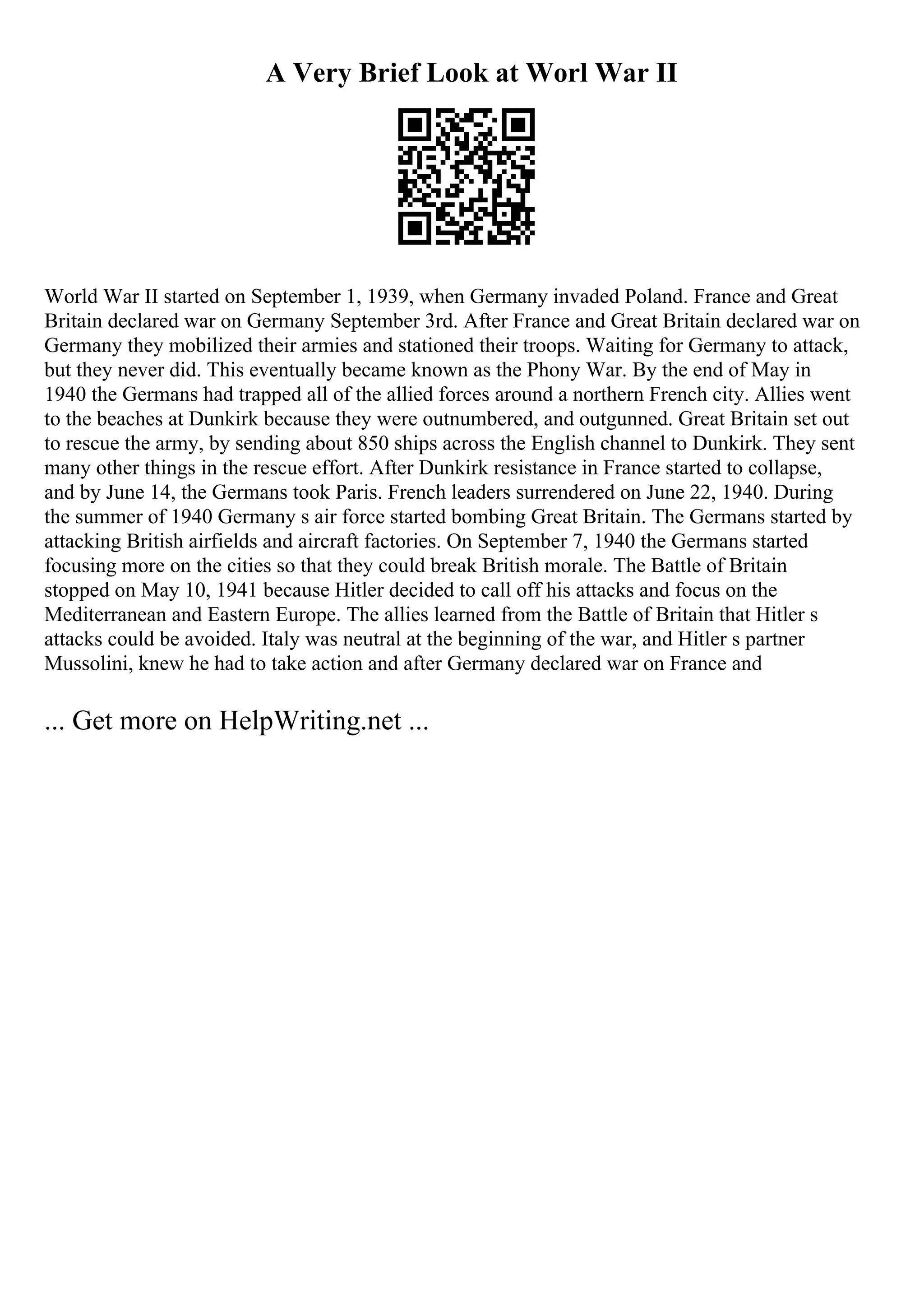 A Very Brief Look at Worl War II
World War II started on September 1, 1939, when Germany invaded Poland. France and Great
Britain declared war on Germany September 3rd. After France and Great Britain declared war on
Germany they mobilized their armies and stationed their troops. Waiting for Germany to attack,
but they never did. This eventually became known as the Phony War. By the end of May in
1940 the Germans had trapped all of the allied forces around a northern French city. Allies went
to the beaches at Dunkirk because they were outnumbered, and outgunned. Great Britain set out
to rescue the army, by sending about 850 ships across the English channel to Dunkirk. They sent
many other things in the rescue effort. After Dunkirk resistance in France started to collapse,
and by June 14, the Germans took Paris. French leaders surrendered on June 22, 1940. During
the summer of 1940 Germany s air force started bombing Great Britain. The Germans started by
attacking British airfields and aircraft factories. On September 7, 1940 the Germans started
focusing more on the cities so that they could break British morale. The Battle of Britain
stopped on May 10, 1941 because Hitler decided to call off his attacks and focus on the
Mediterranean and Eastern Europe. The allies learned from the Battle of Britain that Hitler s
attacks could be avoided. Italy was neutral at the beginning of the war, and Hitler s partner
Mussolini, knew he had to take action and after Germany declared war on France and
... Get more on HelpWriting.net ...
 