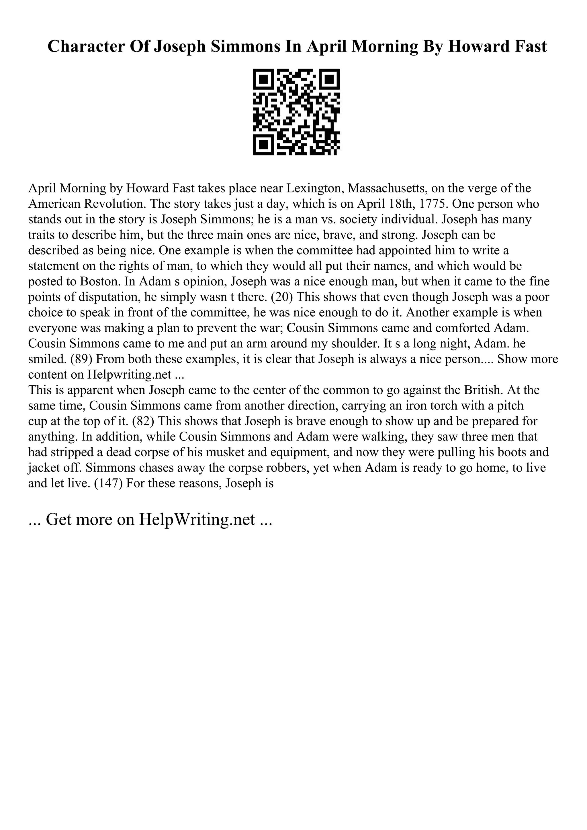 Character Of Joseph Simmons In April Morning By Howard Fast
April Morning by Howard Fast takes place near Lexington, Massachusetts, on the verge of the
American Revolution. The story takes just a day, which is on April 18th, 1775. One person who
stands out in the story is Joseph Simmons; he is a man vs. society individual. Joseph has many
traits to describe him, but the three main ones are nice, brave, and strong. Joseph can be
described as being nice. One example is when the committee had appointed him to write a
statement on the rights of man, to which they would all put their names, and which would be
posted to Boston. In Adam s opinion, Joseph was a nice enough man, but when it came to the fine
points of disputation, he simply wasn t there. (20) This shows that even though Joseph was a poor
choice to speak in front of the committee, he was nice enough to do it. Another example is when
everyone was making a plan to prevent the war; Cousin Simmons came and comforted Adam.
Cousin Simmons came to me and put an arm around my shoulder. It s a long night, Adam. he
smiled. (89) From both these examples, it is clear that Joseph is always a nice person.... Show more
content on Helpwriting.net ...
This is apparent when Joseph came to the center of the common to go against the British. At the
same time, Cousin Simmons came from another direction, carrying an iron torch with a pitch
cup at the top of it. (82) This shows that Joseph is brave enough to show up and be prepared for
anything. In addition, while Cousin Simmons and Adam were walking, they saw three men that
had stripped a dead corpse of his musket and equipment, and now they were pulling his boots and
jacket off. Simmons chases away the corpse robbers, yet when Adam is ready to go home, to live
and let live. (147) For these reasons, Joseph is
... Get more on HelpWriting.net ...
 
