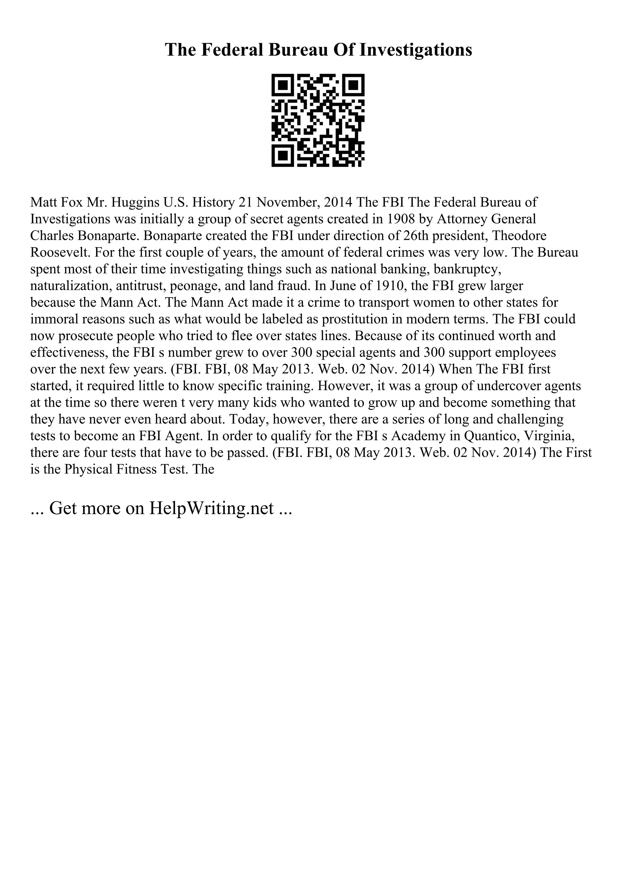 The Federal Bureau Of Investigations
Matt Fox Mr. Huggins U.S. History 21 November, 2014 The FBI The Federal Bureau of
Investigations was initially a group of secret agents created in 1908 by Attorney General
Charles Bonaparte. Bonaparte created the FBI under direction of 26th president, Theodore
Roosevelt. For the first couple of years, the amount of federal crimes was very low. The Bureau
spent most of their time investigating things such as national banking, bankruptcy,
naturalization, antitrust, peonage, and land fraud. In June of 1910, the FBI grew larger
because the Mann Act. The Mann Act made it a crime to transport women to other states for
immoral reasons such as what would be labeled as prostitution in modern terms. The FBI could
now prosecute people who tried to flee over states lines. Because of its continued worth and
effectiveness, the FBI s number grew to over 300 special agents and 300 support employees
over the next few years. (FBI. FBI, 08 May 2013. Web. 02 Nov. 2014) When The FBI first
started, it required little to know specific training. However, it was a group of undercover agents
at the time so there weren t very many kids who wanted to grow up and become something that
they have never even heard about. Today, however, there are a series of long and challenging
tests to become an FBI Agent. In order to qualify for the FBI s Academy in Quantico, Virginia,
there are four tests that have to be passed. (FBI. FBI, 08 May 2013. Web. 02 Nov. 2014) The First
is the Physical Fitness Test. The
... Get more on HelpWriting.net ...
 
