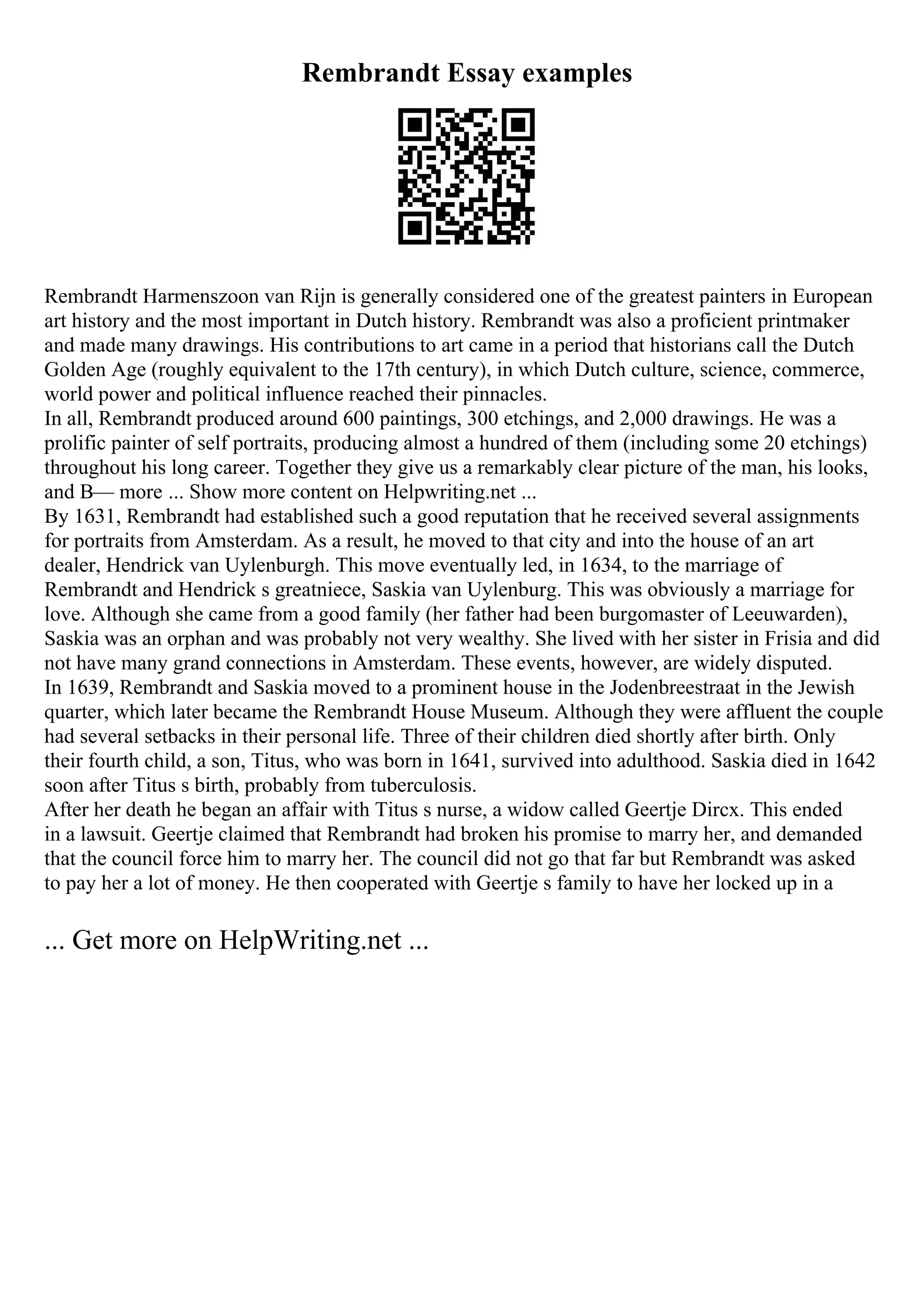 Rembrandt Essay examples
Rembrandt Harmenszoon van Rijn is generally considered one of the greatest painters in European
art history and the most important in Dutch history. Rembrandt was also a proficient printmaker
and made many drawings. His contributions to art came in a period that historians call the Dutch
Golden Age (roughly equivalent to the 17th century), in which Dutch culture, science, commerce,
world power and political influence reached their pinnacles.
In all, Rembrandt produced around 600 paintings, 300 etchings, and 2,000 drawings. He was a
prolific painter of self portraits, producing almost a hundred of them (including some 20 etchings)
throughout his long career. Together they give us a remarkably clear picture of the man, his looks,
and В— more ... Show more content on Helpwriting.net ...
By 1631, Rembrandt had established such a good reputation that he received several assignments
for portraits from Amsterdam. As a result, he moved to that city and into the house of an art
dealer, Hendrick van Uylenburgh. This move eventually led, in 1634, to the marriage of
Rembrandt and Hendrick s greatniece, Saskia van Uylenburg. This was obviously a marriage for
love. Although she came from a good family (her father had been burgomaster of Leeuwarden),
Saskia was an orphan and was probably not very wealthy. She lived with her sister in Frisia and did
not have many grand connections in Amsterdam. These events, however, are widely disputed.
In 1639, Rembrandt and Saskia moved to a prominent house in the Jodenbreestraat in the Jewish
quarter, which later became the Rembrandt House Museum. Although they were affluent the couple
had several setbacks in their personal life. Three of their children died shortly after birth. Only
their fourth child, a son, Titus, who was born in 1641, survived into adulthood. Saskia died in 1642
soon after Titus s birth, probably from tuberculosis.
After her death he began an affair with Titus s nurse, a widow called Geertje Dircx. This ended
in a lawsuit. Geertje claimed that Rembrandt had broken his promise to marry her, and demanded
that the council force him to marry her. The council did not go that far but Rembrandt was asked
to pay her a lot of money. He then cooperated with Geertje s family to have her locked up in a
... Get more on HelpWriting.net ...
 