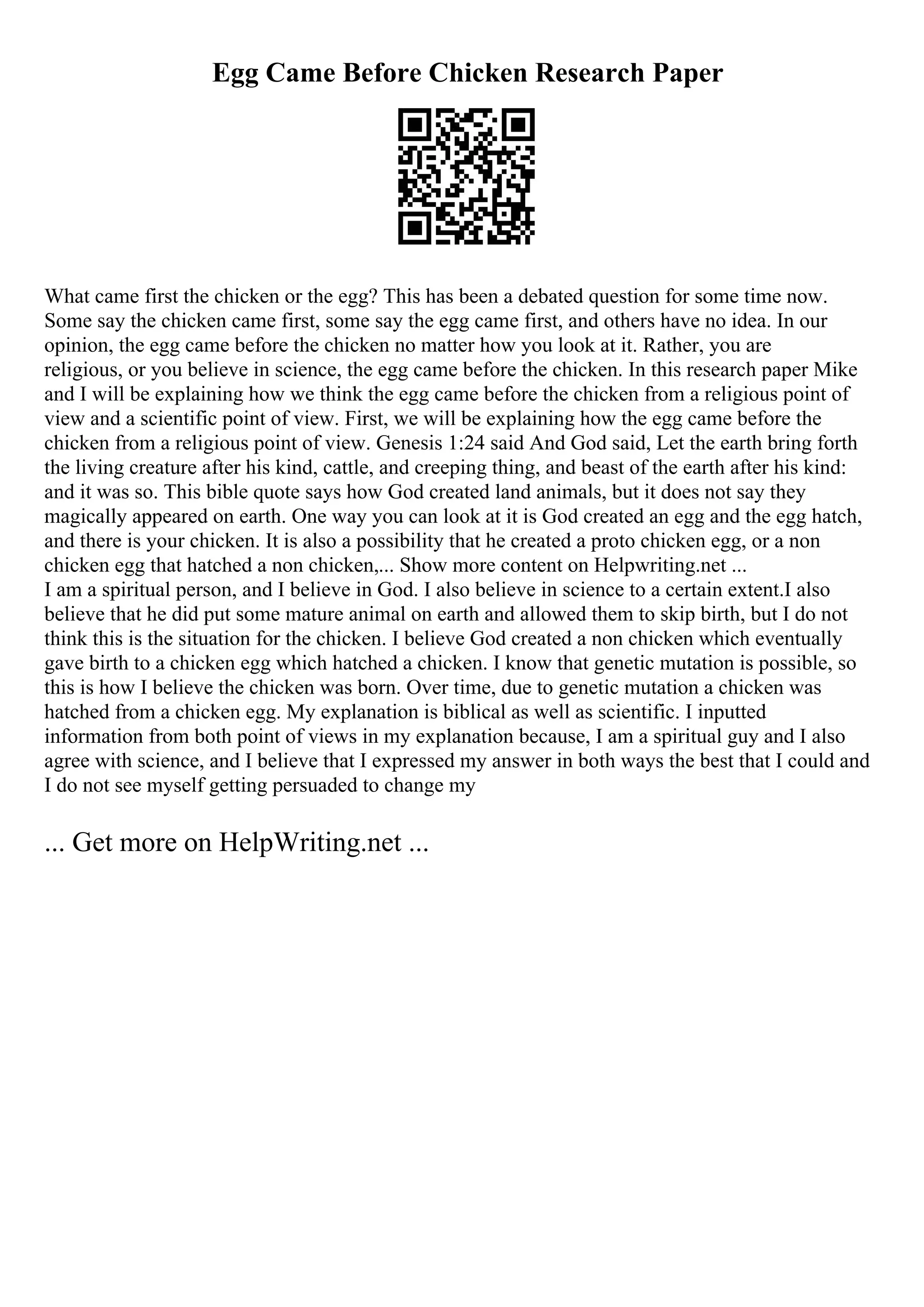 Egg Came Before Chicken Research Paper
What came first the chicken or the egg? This has been a debated question for some time now.
Some say the chicken came first, some say the egg came first, and others have no idea. In our
opinion, the egg came before the chicken no matter how you look at it. Rather, you are
religious, or you believe in science, the egg came before the chicken. In this research paper Mike
and I will be explaining how we think the egg came before the chicken from a religious point of
view and a scientific point of view. First, we will be explaining how the egg came before the
chicken from a religious point of view. Genesis 1:24 said And God said, Let the earth bring forth
the living creature after his kind, cattle, and creeping thing, and beast of the earth after his kind:
and it was so. This bible quote says how God created land animals, but it does not say they
magically appeared on earth. One way you can look at it is God created an egg and the egg hatch,
and there is your chicken. It is also a possibility that he created a proto chicken egg, or a non
chicken egg that hatched a non chicken,... Show more content on Helpwriting.net ...
I am a spiritual person, and I believe in God. I also believe in science to a certain extent.I also
believe that he did put some mature animal on earth and allowed them to skip birth, but I do not
think this is the situation for the chicken. I believe God created a non chicken which eventually
gave birth to a chicken egg which hatched a chicken. I know that genetic mutation is possible, so
this is how I believe the chicken was born. Over time, due to genetic mutation a chicken was
hatched from a chicken egg. My explanation is biblical as well as scientific. I inputted
information from both point of views in my explanation because, I am a spiritual guy and I also
agree with science, and I believe that I expressed my answer in both ways the best that I could and
I do not see myself getting persuaded to change my
... Get more on HelpWriting.net ...
 