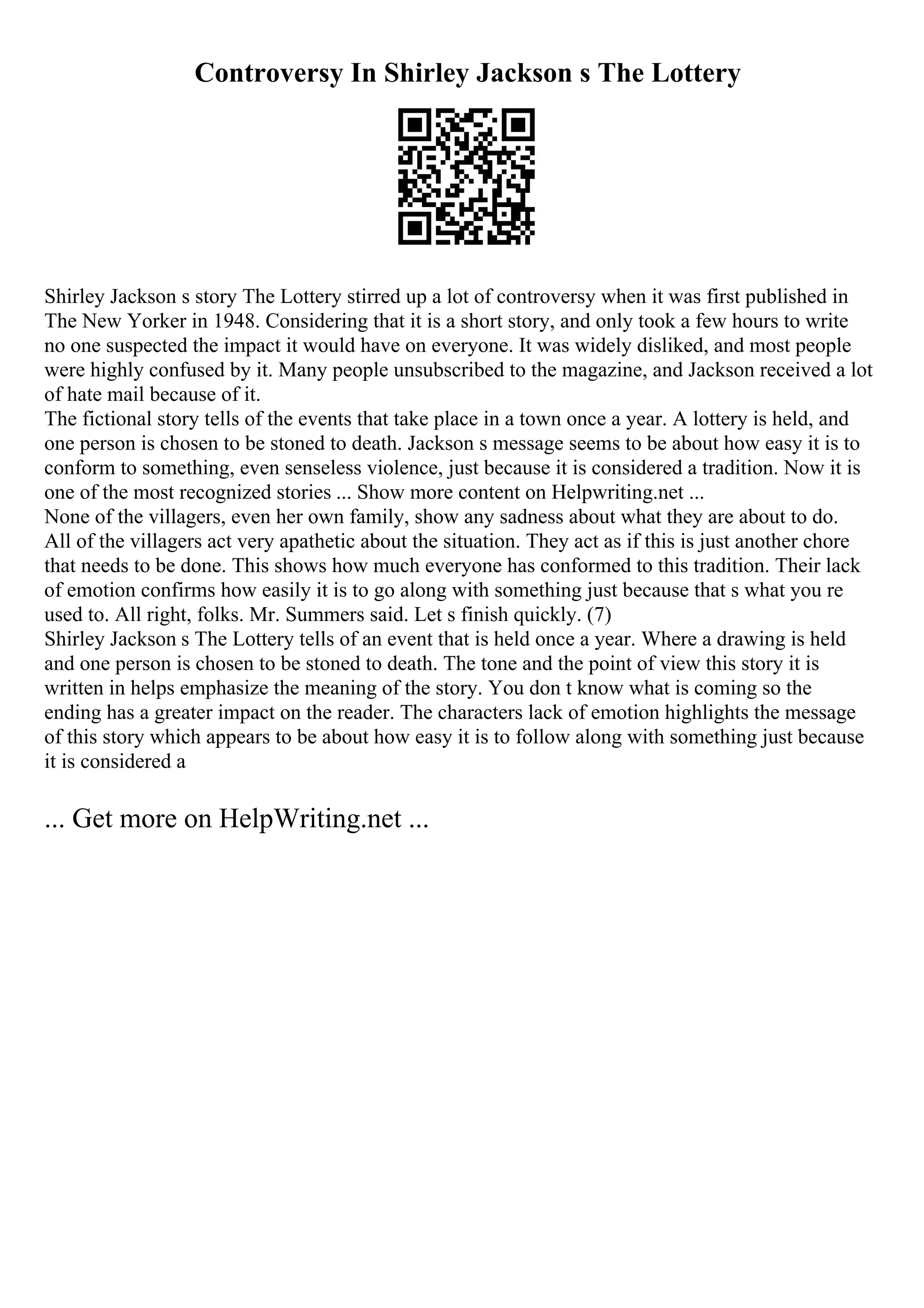 Controversy In Shirley Jackson s The Lottery
Shirley Jackson s story The Lottery stirred up a lot of controversy when it was first published in
The New Yorker in 1948. Considering that it is a short story, and only took a few hours to write
no one suspected the impact it would have on everyone. It was widely disliked, and most people
were highly confused by it. Many people unsubscribed to the magazine, and Jackson received a lot
of hate mail because of it.
The fictional story tells of the events that take place in a town once a year. A lottery is held, and
one person is chosen to be stoned to death. Jackson s message seems to be about how easy it is to
conform to something, even senseless violence, just because it is considered a tradition. Now it is
one of the most recognized stories ... Show more content on Helpwriting.net ...
None of the villagers, even her own family, show any sadness about what they are about to do.
All of the villagers act very apathetic about the situation. They act as if this is just another chore
that needs to be done. This shows how much everyone has conformed to this tradition. Their lack
of emotion confirms how easily it is to go along with something just because that s what you re
used to. All right, folks. Mr. Summers said. Let s finish quickly. (7)
Shirley Jackson s The Lottery tells of an event that is held once a year. Where a drawing is held
and one person is chosen to be stoned to death. The tone and the point of view this story it is
written in helps emphasize the meaning of the story. You don t know what is coming so the
ending has a greater impact on the reader. The characters lack of emotion highlights the message
of this story which appears to be about how easy it is to follow along with something just because
it is considered a
... Get more on HelpWriting.net ...
 