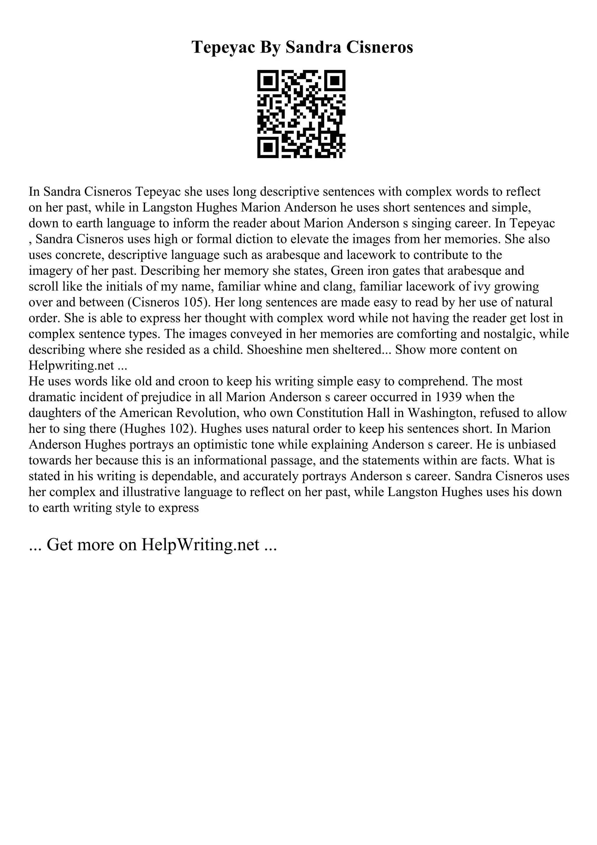 Tepeyac By Sandra Cisneros
In Sandra Cisneros Tepeyac she uses long descriptive sentences with complex words to reflect
on her past, while in Langston Hughes Marion Anderson he uses short sentences and simple,
down to earth language to inform the reader about Marion Anderson s singing career. In Tepeyac
, Sandra Cisneros uses high or formal diction to elevate the images from her memories. She also
uses concrete, descriptive language such as arabesque and lacework to contribute to the
imagery of her past. Describing her memory she states, Green iron gates that arabesque and
scroll like the initials of my name, familiar whine and clang, familiar lacework of ivy growing
over and between (Cisneros 105). Her long sentences are made easy to read by her use of natural
order. She is able to express her thought with complex word while not having the reader get lost in
complex sentence types. The images conveyed in her memories are comforting and nostalgic, while
describing where she resided as a child. Shoeshine men sheltered... Show more content on
Helpwriting.net ...
He uses words like old and croon to keep his writing simple easy to comprehend. The most
dramatic incident of prejudice in all Marion Anderson s career occurred in 1939 when the
daughters of the American Revolution, who own Constitution Hall in Washington, refused to allow
her to sing there (Hughes 102). Hughes uses natural order to keep his sentences short. In Marion
Anderson Hughes portrays an optimistic tone while explaining Anderson s career. He is unbiased
towards her because this is an informational passage, and the statements within are facts. What is
stated in his writing is dependable, and accurately portrays Anderson s career. Sandra Cisneros uses
her complex and illustrative language to reflect on her past, while Langston Hughes uses his down
to earth writing style to express
... Get more on HelpWriting.net ...
 