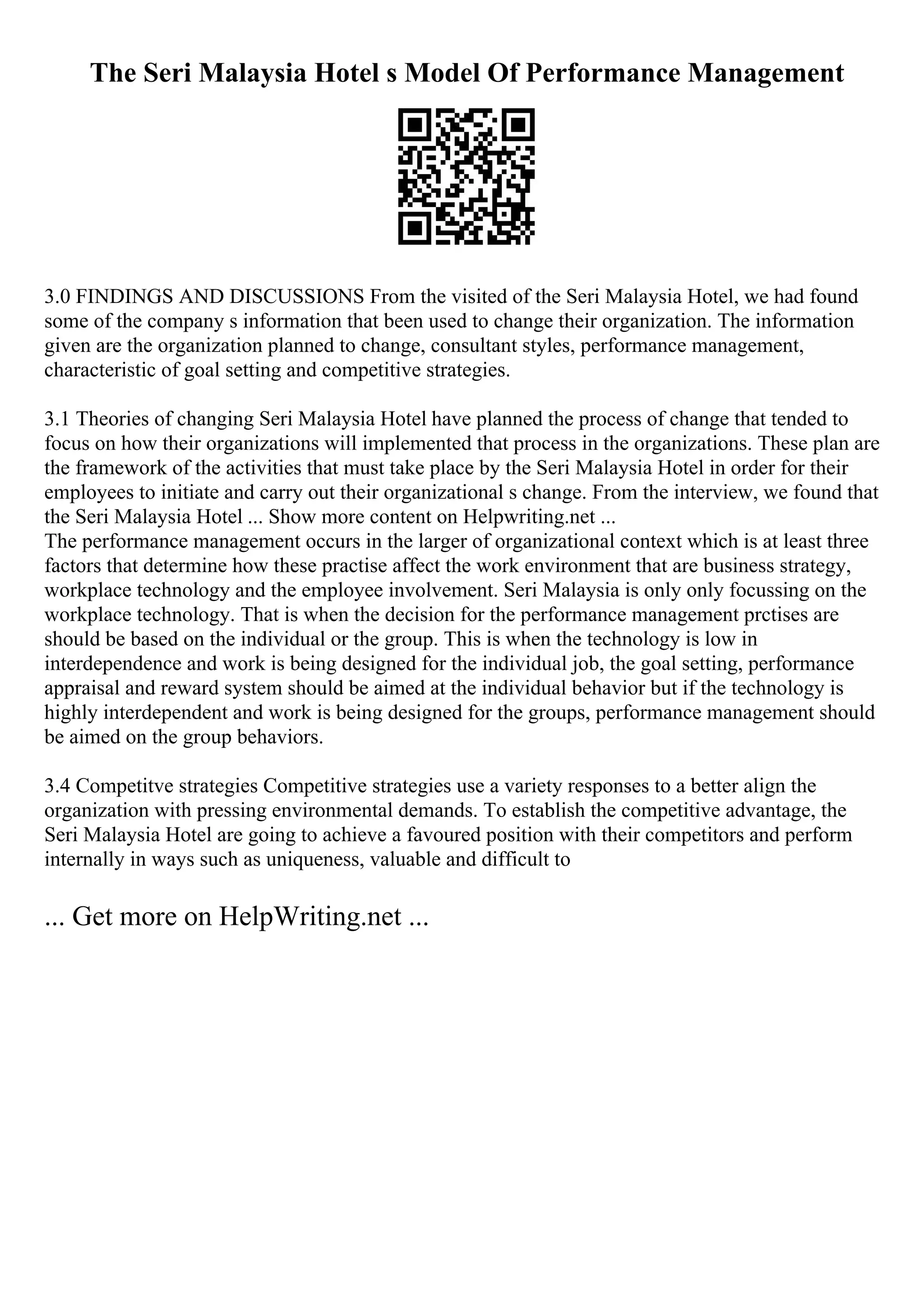 The Seri Malaysia Hotel s Model Of Performance Management
3.0 FINDINGS AND DISCUSSIONS From the visited of the Seri Malaysia Hotel, we had found
some of the company s information that been used to change their organization. The information
given are the organization planned to change, consultant styles, performance management,
characteristic of goal setting and competitive strategies.
3.1 Theories of changing Seri Malaysia Hotel have planned the process of change that tended to
focus on how their organizations will implemented that process in the organizations. These plan are
the framework of the activities that must take place by the Seri Malaysia Hotel in order for their
employees to initiate and carry out their organizational s change. From the interview, we found that
the Seri Malaysia Hotel ... Show more content on Helpwriting.net ...
The performance management occurs in the larger of organizational context which is at least three
factors that determine how these practise affect the work environment that are business strategy,
workplace technology and the employee involvement. Seri Malaysia is only only focussing on the
workplace technology. That is when the decision for the performance management prctises are
should be based on the individual or the group. This is when the technology is low in
interdependence and work is being designed for the individual job, the goal setting, performance
appraisal and reward system should be aimed at the individual behavior but if the technology is
highly interdependent and work is being designed for the groups, performance management should
be aimed on the group behaviors.
3.4 Competitve strategies Competitive strategies use a variety responses to a better align the
organization with pressing environmental demands. To establish the competitive advantage, the
Seri Malaysia Hotel are going to achieve a favoured position with their competitors and perform
internally in ways such as uniqueness, valuable and difficult to
... Get more on HelpWriting.net ...
 