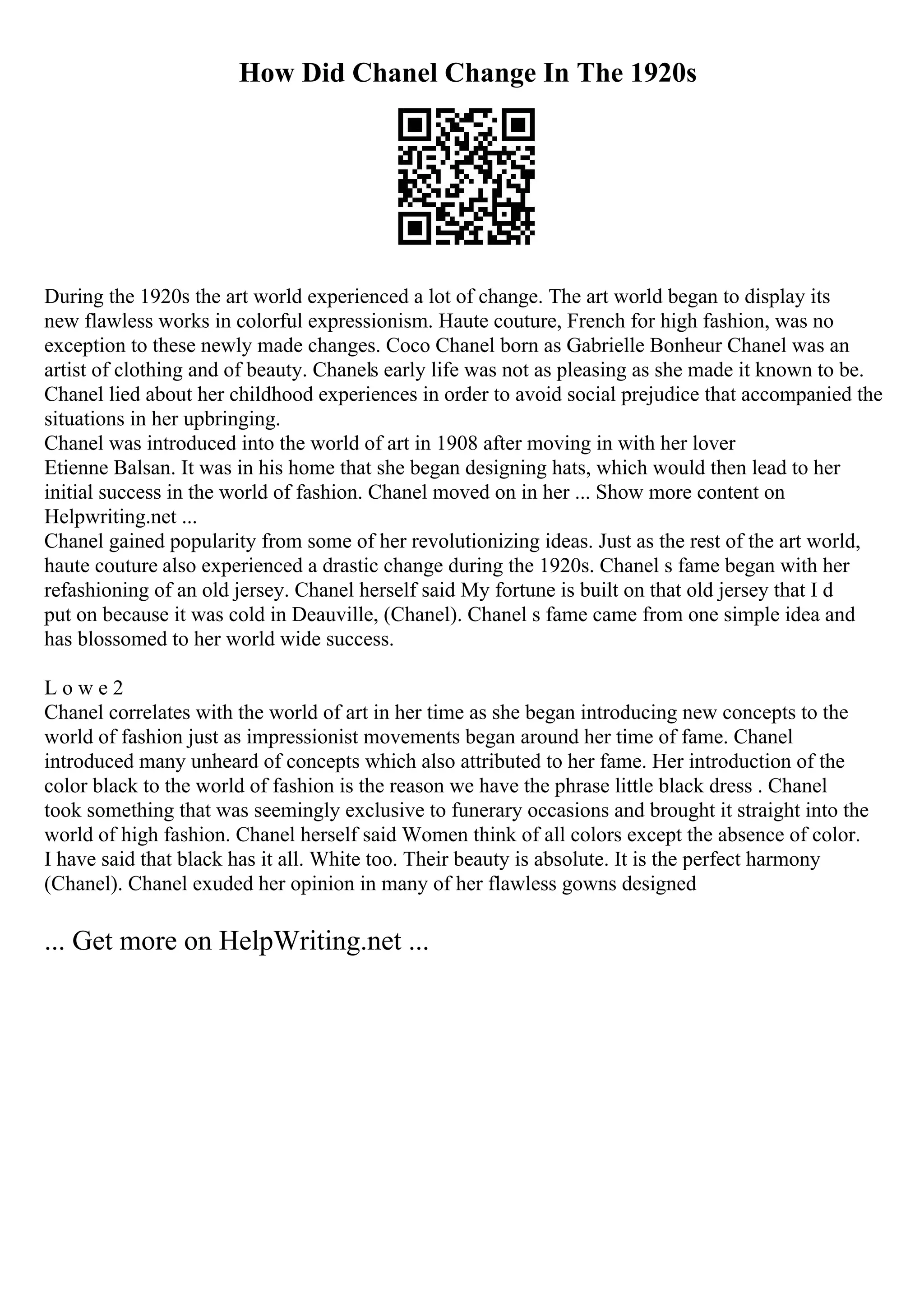 How Did Chanel Change In The 1920s
During the 1920s the art world experienced a lot of change. The art world began to display its
new flawless works in colorful expressionism. Haute couture, French for high fashion, was no
exception to these newly made changes. Coco Chanel born as Gabrielle Bonheur Chanel was an
artist of clothing and of beauty. Chanels early life was not as pleasing as she made it known to be.
Chanel lied about her childhood experiences in order to avoid social prejudice that accompanied the
situations in her upbringing.
Chanel was introduced into the world of art in 1908 after moving in with her lover
Etienne Balsan. It was in his home that she began designing hats, which would then lead to her
initial success in the world of fashion. Chanel moved on in her ... Show more content on
Helpwriting.net ...
Chanel gained popularity from some of her revolutionizing ideas. Just as the rest of the art world,
haute couture also experienced a drastic change during the 1920s. Chanel s fame began with her
refashioning of an old jersey. Chanel herself said My fortune is built on that old jersey that I d
put on because it was cold in Deauville, (Chanel). Chanel s fame came from one simple idea and
has blossomed to her world wide success.
L o w e 2
Chanel correlates with the world of art in her time as she began introducing new concepts to the
world of fashion just as impressionist movements began around her time of fame. Chanel
introduced many unheard of concepts which also attributed to her fame. Her introduction of the
color black to the world of fashion is the reason we have the phrase little black dress . Chanel
took something that was seemingly exclusive to funerary occasions and brought it straight into the
world of high fashion. Chanel herself said Women think of all colors except the absence of color.
I have said that black has it all. White too. Their beauty is absolute. It is the perfect harmony
(Chanel). Chanel exuded her opinion in many of her flawless gowns designed
... Get more on HelpWriting.net ...
 