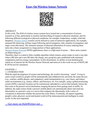 Essay On Wireless Sensor Network
ABSTRACT
In this work, The field of wireless sensor systems have turned into a concentration of serious
research as of late, particularly to monitor and describing of expansive physical situations, and for
following different ecological or physical conditions, for example, temperature, weight, wind and
dampness. Wireless Sensor systems can be utilized as a part of numerous applications, for example,
untamed life observing, military target following and investigation, risky situation investigation, and
tragic event alleviation. The immense measure of detected information of course ordering them
turns into a basic assignment in a large portion of these applications.
Wireless Sensor Network (WSN) applications; there is a high need of secure ... Show more content
on Helpwriting.net ...
Therefore, there is a need to find a suitable algorithm which clusters sensor nodes in such a way that
when a BS fails and a new BS takes the charge, new group key gets established with minimum
computation and less energy consumption. In this dissertation, we define several detailed goals
which are of interest for the Wireless Sensor Network and retrieval in this work we use of MATLAB
R 2014a tool for simulation.
CHAPTER–1
1.1 INTRODUCTION
With the rapid development of science and technology, the world is becoming ``smart''. Living in
such a smart world [1], people will be automatically and collaboratively served by the smart devices
(e.g., watches, mobile phones, and computers), smart transportation (e.g., cars, buses, and trains),
smart environments (e.g., homes, offices, and factories), etc. For example, using a global positioning
system (GPS), a person's location can be continuously uploaded to a server that instantly returns the
best route to the person's travel destination, keeping the person from getting stuck in traffic. In
addition, the audio sensor inside a person's mobile phone can automatically detect and send any
abnormality in a person's voice to a server that compares the abnormality with a series of
voiceprints to determine whether the person has some illness. Eventually, all aspects regarding
people's cyber, physical, social and mental world will be interconnected and intelligent in smart
world. As the next important
... Get more on HelpWriting.net ...
 