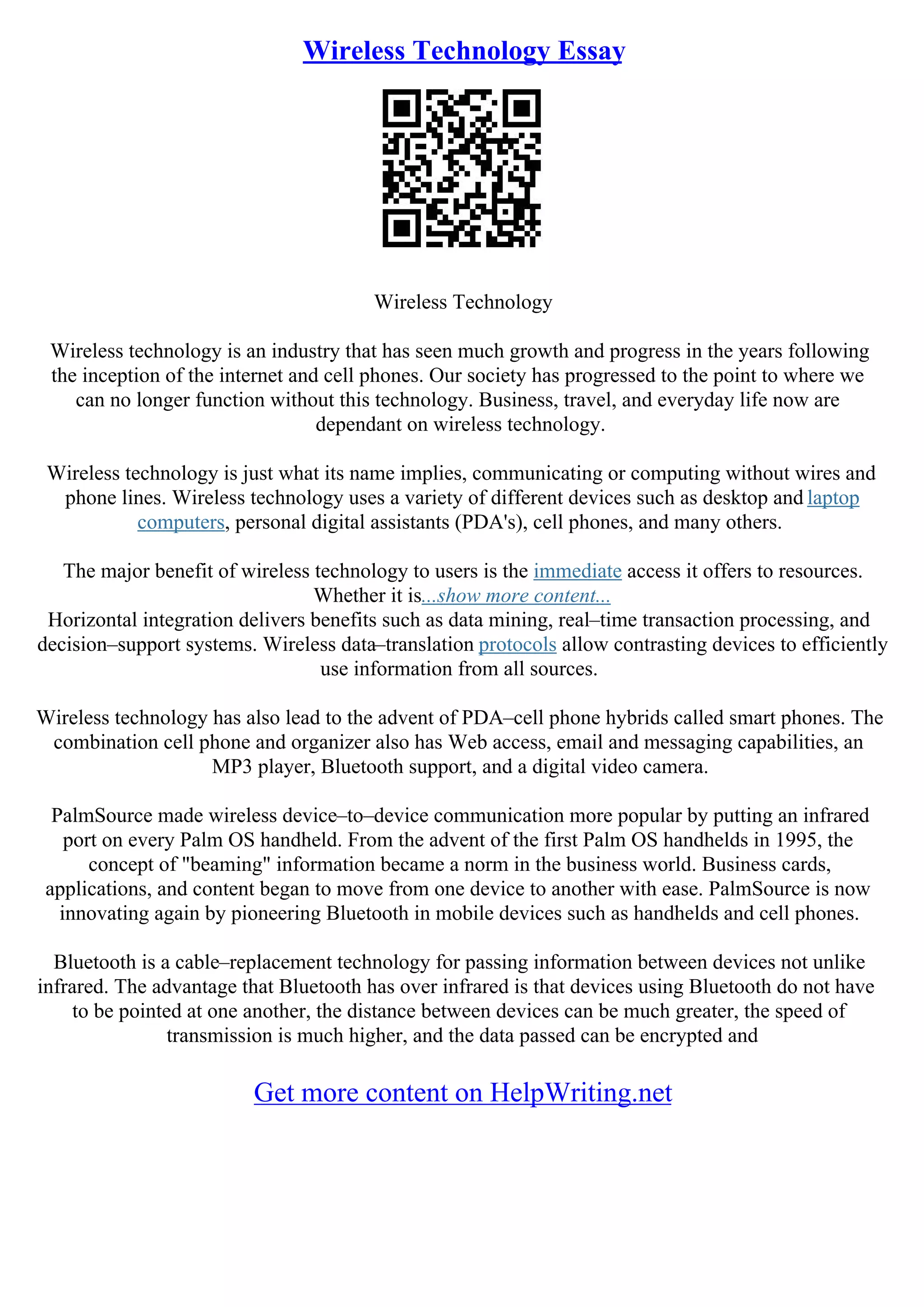 Wireless Technology Essay
Wireless Technology
Wireless technology is an industry that has seen much growth and progress in the years following
the inception of the internet and cell phones. Our society has progressed to the point to where we
can no longer function without this technology. Business, travel, and everyday life now are
dependant on wireless technology.
Wireless technology is just what its name implies, communicating or computing without wires and
phone lines. Wireless technology uses a variety of different devices such as desktop and laptop
computers, personal digital assistants (PDA's), cell phones, and many others.
The major benefit of wireless technology to users is the immediate access it offers to resources.
Whether it is...show more content...
Horizontal integration delivers benefits such as data mining, real–time transaction processing, and
decision–support systems. Wireless data–translation protocols allow contrasting devices to efficiently
use information from all sources.
Wireless technology has also lead to the advent of PDA–cell phone hybrids called smart phones. The
combination cell phone and organizer also has Web access, email and messaging capabilities, an
MP3 player, Bluetooth support, and a digital video camera.
PalmSource made wireless device–to–device communication more popular by putting an infrared
port on every Palm OS handheld. From the advent of the first Palm OS handhelds in 1995, the
concept of "beaming" information became a norm in the business world. Business cards,
applications, and content began to move from one device to another with ease. PalmSource is now
innovating again by pioneering Bluetooth in mobile devices such as handhelds and cell phones.
Bluetooth is a cable–replacement technology for passing information between devices not unlike
infrared. The advantage that Bluetooth has over infrared is that devices using Bluetooth do not have
to be pointed at one another, the distance between devices can be much greater, the speed of
transmission is much higher, and the data passed can be encrypted and
Get more content on HelpWriting.net
 