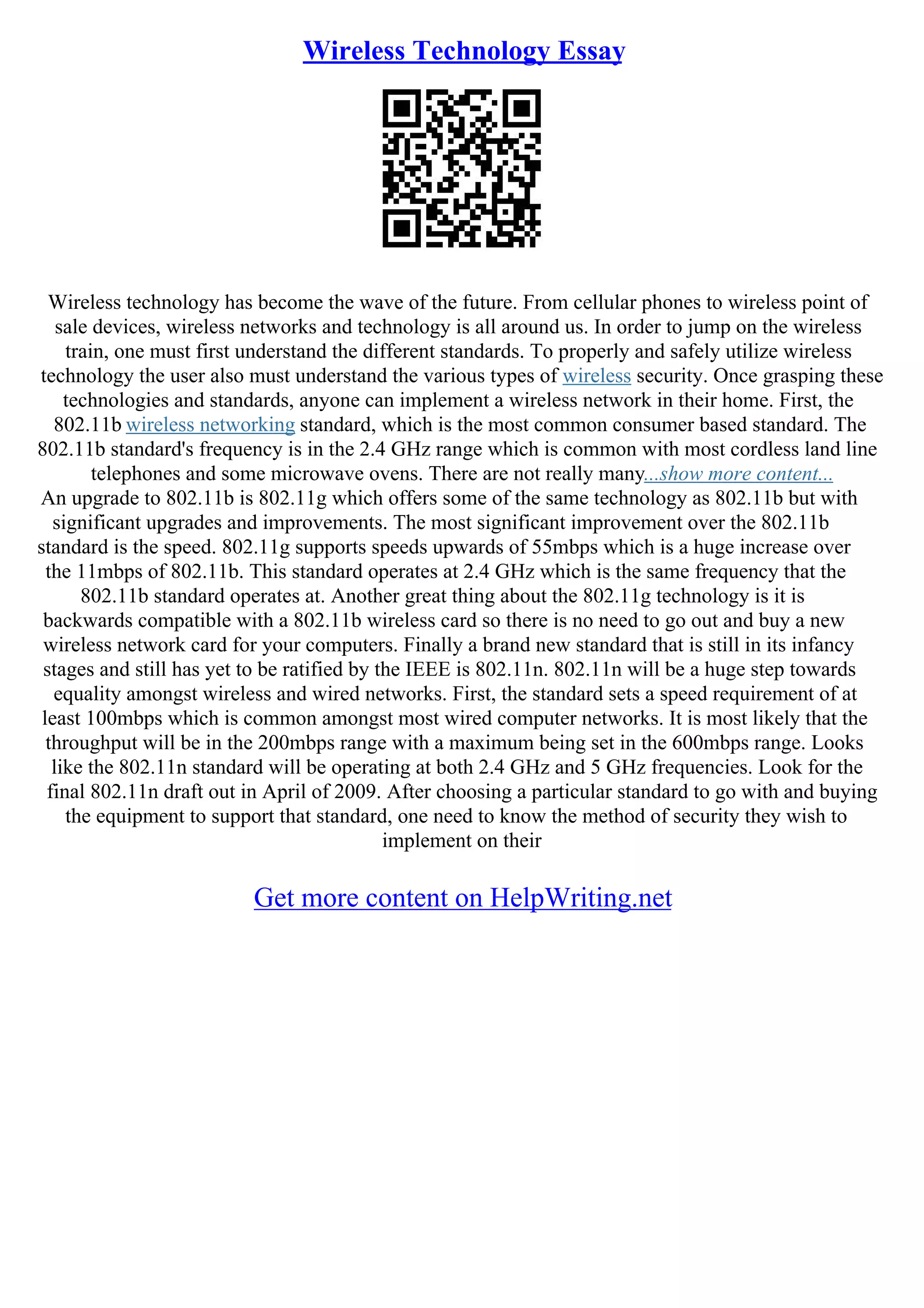 Wireless Technology Essay
Wireless technology has become the wave of the future. From cellular phones to wireless point of
sale devices, wireless networks and technology is all around us. In order to jump on the wireless
train, one must first understand the different standards. To properly and safely utilize wireless
technology the user also must understand the various types of wireless security. Once grasping these
technologies and standards, anyone can implement a wireless network in their home. First, the
802.11b wireless networking standard, which is the most common consumer based standard. The
802.11b standard's frequency is in the 2.4 GHz range which is common with most cordless land line
telephones and some microwave ovens. There are not really many...show more content...
An upgrade to 802.11b is 802.11g which offers some of the same technology as 802.11b but with
significant upgrades and improvements. The most significant improvement over the 802.11b
standard is the speed. 802.11g supports speeds upwards of 55mbps which is a huge increase over
the 11mbps of 802.11b. This standard operates at 2.4 GHz which is the same frequency that the
802.11b standard operates at. Another great thing about the 802.11g technology is it is
backwards compatible with a 802.11b wireless card so there is no need to go out and buy a new
wireless network card for your computers. Finally a brand new standard that is still in its infancy
stages and still has yet to be ratified by the IEEE is 802.11n. 802.11n will be a huge step towards
equality amongst wireless and wired networks. First, the standard sets a speed requirement of at
least 100mbps which is common amongst most wired computer networks. It is most likely that the
throughput will be in the 200mbps range with a maximum being set in the 600mbps range. Looks
like the 802.11n standard will be operating at both 2.4 GHz and 5 GHz frequencies. Look for the
final 802.11n draft out in April of 2009. After choosing a particular standard to go with and buying
the equipment to support that standard, one need to know the method of security they wish to
implement on their
Get more content on HelpWriting.net
 