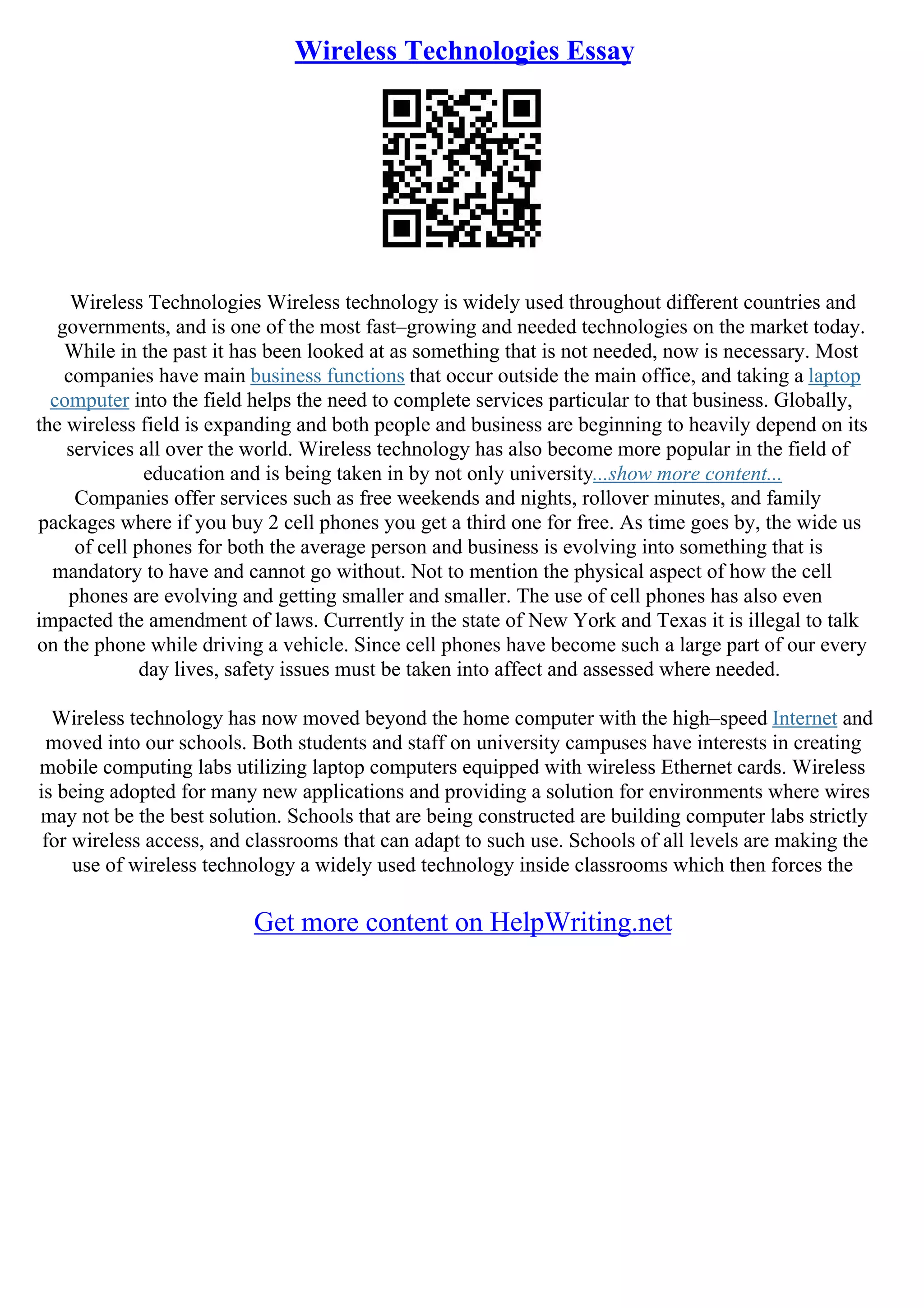 Wireless Technologies Essay
Wireless Technologies Wireless technology is widely used throughout different countries and
governments, and is one of the most fast–growing and needed technologies on the market today.
While in the past it has been looked at as something that is not needed, now is necessary. Most
companies have main business functions that occur outside the main office, and taking a laptop
computer into the field helps the need to complete services particular to that business. Globally,
the wireless field is expanding and both people and business are beginning to heavily depend on its
services all over the world. Wireless technology has also become more popular in the field of
education and is being taken in by not only university...show more content...
Companies offer services such as free weekends and nights, rollover minutes, and family
packages where if you buy 2 cell phones you get a third one for free. As time goes by, the wide us
of cell phones for both the average person and business is evolving into something that is
mandatory to have and cannot go without. Not to mention the physical aspect of how the cell
phones are evolving and getting smaller and smaller. The use of cell phones has also even
impacted the amendment of laws. Currently in the state of New York and Texas it is illegal to talk
on the phone while driving a vehicle. Since cell phones have become such a large part of our every
day lives, safety issues must be taken into affect and assessed where needed.
Wireless technology has now moved beyond the home computer with the high–speed Internet and
moved into our schools. Both students and staff on university campuses have interests in creating
mobile computing labs utilizing laptop computers equipped with wireless Ethernet cards. Wireless
is being adopted for many new applications and providing a solution for environments where wires
may not be the best solution. Schools that are being constructed are building computer labs strictly
for wireless access, and classrooms that can adapt to such use. Schools of all levels are making the
use of wireless technology a widely used technology inside classrooms which then forces the
Get more content on HelpWriting.net
 