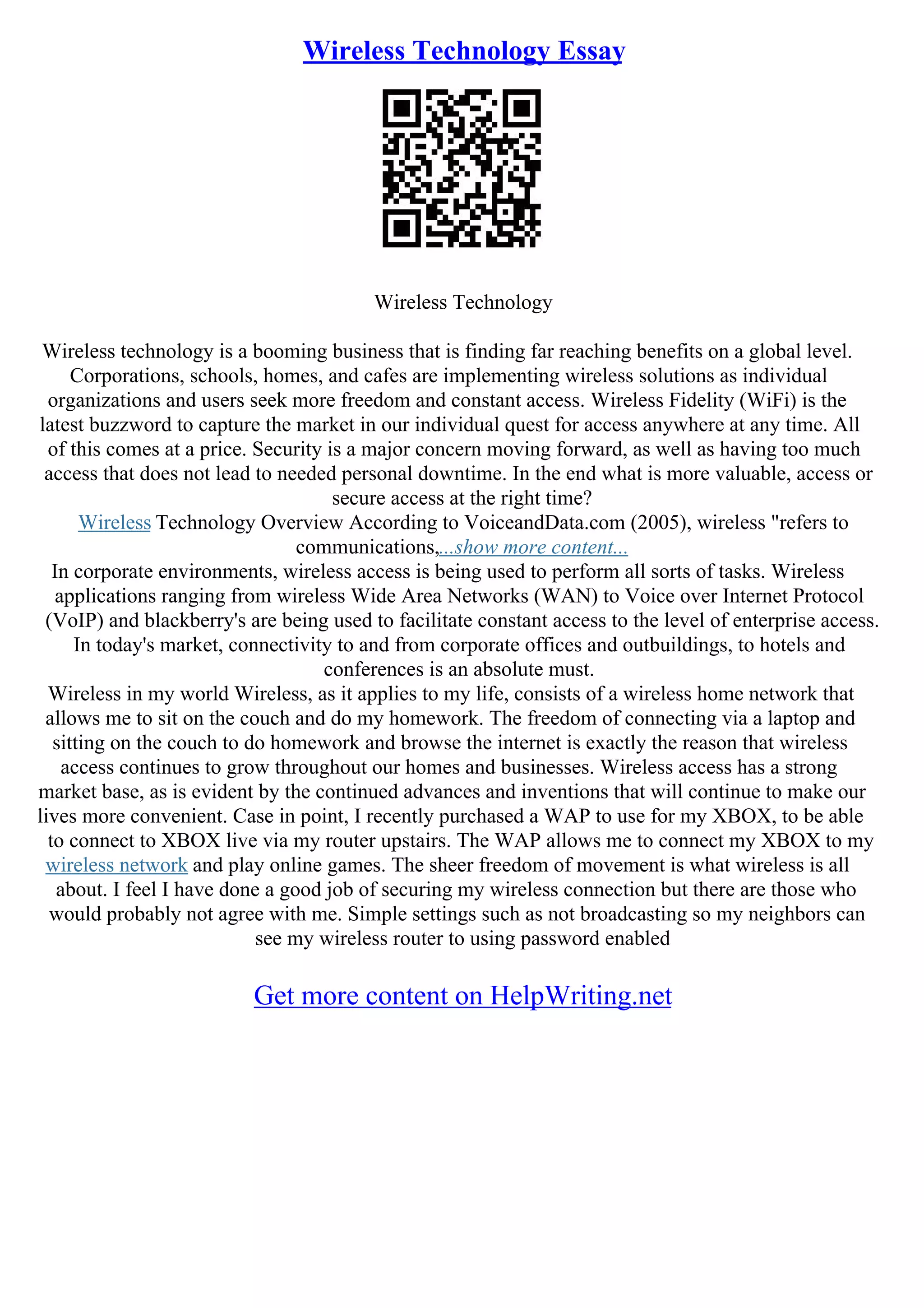 Wireless Technology Essay
Wireless Technology
Wireless technology is a booming business that is finding far reaching benefits on a global level.
Corporations, schools, homes, and cafes are implementing wireless solutions as individual
organizations and users seek more freedom and constant access. Wireless Fidelity (WiFi) is the
latest buzzword to capture the market in our individual quest for access anywhere at any time. All
of this comes at a price. Security is a major concern moving forward, as well as having too much
access that does not lead to needed personal downtime. In the end what is more valuable, access or
secure access at the right time?
Wireless Technology Overview According to VoiceandData.com (2005), wireless "refers to
communications,...show more content...
In corporate environments, wireless access is being used to perform all sorts of tasks. Wireless
applications ranging from wireless Wide Area Networks (WAN) to Voice over Internet Protocol
(VoIP) and blackberry's are being used to facilitate constant access to the level of enterprise access.
In today's market, connectivity to and from corporate offices and outbuildings, to hotels and
conferences is an absolute must.
Wireless in my world Wireless, as it applies to my life, consists of a wireless home network that
allows me to sit on the couch and do my homework. The freedom of connecting via a laptop and
sitting on the couch to do homework and browse the internet is exactly the reason that wireless
access continues to grow throughout our homes and businesses. Wireless access has a strong
market base, as is evident by the continued advances and inventions that will continue to make our
lives more convenient. Case in point, I recently purchased a WAP to use for my XBOX, to be able
to connect to XBOX live via my router upstairs. The WAP allows me to connect my XBOX to my
wireless network and play online games. The sheer freedom of movement is what wireless is all
about. I feel I have done a good job of securing my wireless connection but there are those who
would probably not agree with me. Simple settings such as not broadcasting so my neighbors can
see my wireless router to using password enabled
Get more content on HelpWriting.net
 