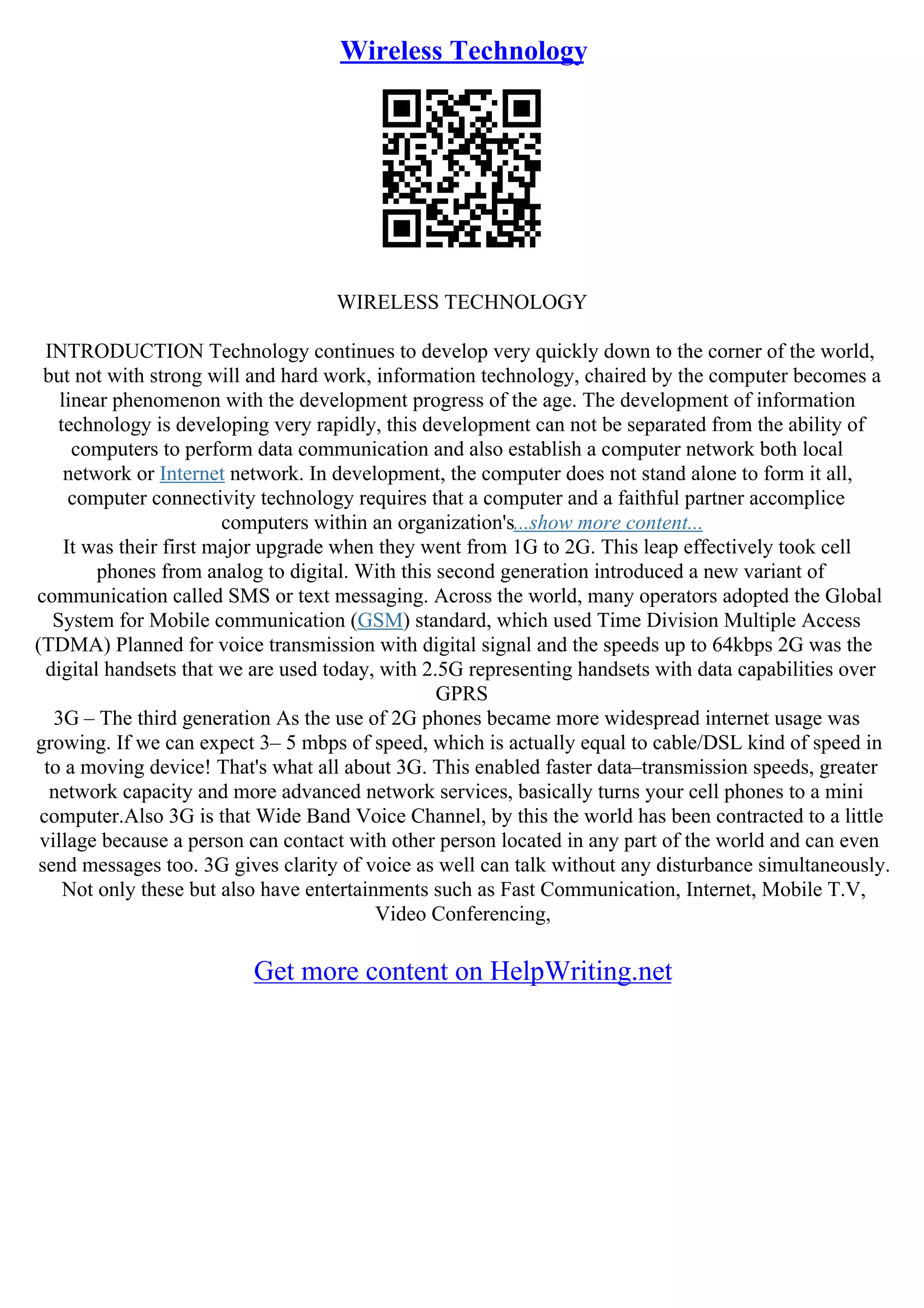 Wireless Technology
WIRELESS TECHNOLOGY
INTRODUCTION Technology continues to develop very quickly down to the corner of the world,
but not with strong will and hard work, information technology, chaired by the computer becomes a
linear phenomenon with the development progress of the age. The development of information
technology is developing very rapidly, this development can not be separated from the ability of
computers to perform data communication and also establish a computer network both local
network or Internet network. In development, the computer does not stand alone to form it all,
computer connectivity technology requires that a computer and a faithful partner accomplice
computers within an organization's...show more content...
It was their first major upgrade when they went from 1G to 2G. This leap effectively took cell
phones from analog to digital. With this second generation introduced a new variant of
communication called SMS or text messaging. Across the world, many operators adopted the Global
System for Mobile communication (GSM) standard, which used Time Division Multiple Access
(TDMA) Planned for voice transmission with digital signal and the speeds up to 64kbps 2G was the
digital handsets that we are used today, with 2.5G representing handsets with data capabilities over
GPRS
3G – The third generation As the use of 2G phones became more widespread internet usage was
growing. If we can expect 3– 5 mbps of speed, which is actually equal to cable/DSL kind of speed in
to a moving device! That's what all about 3G. This enabled faster data–transmission speeds, greater
network capacity and more advanced network services, basically turns your cell phones to a mini
computer.Also 3G is that Wide Band Voice Channel, by this the world has been contracted to a little
village because a person can contact with other person located in any part of the world and can even
send messages too. 3G gives clarity of voice as well can talk without any disturbance simultaneously.
Not only these but also have entertainments such as Fast Communication, Internet, Mobile T.V,
Video Conferencing,
Get more content on HelpWriting.net
 