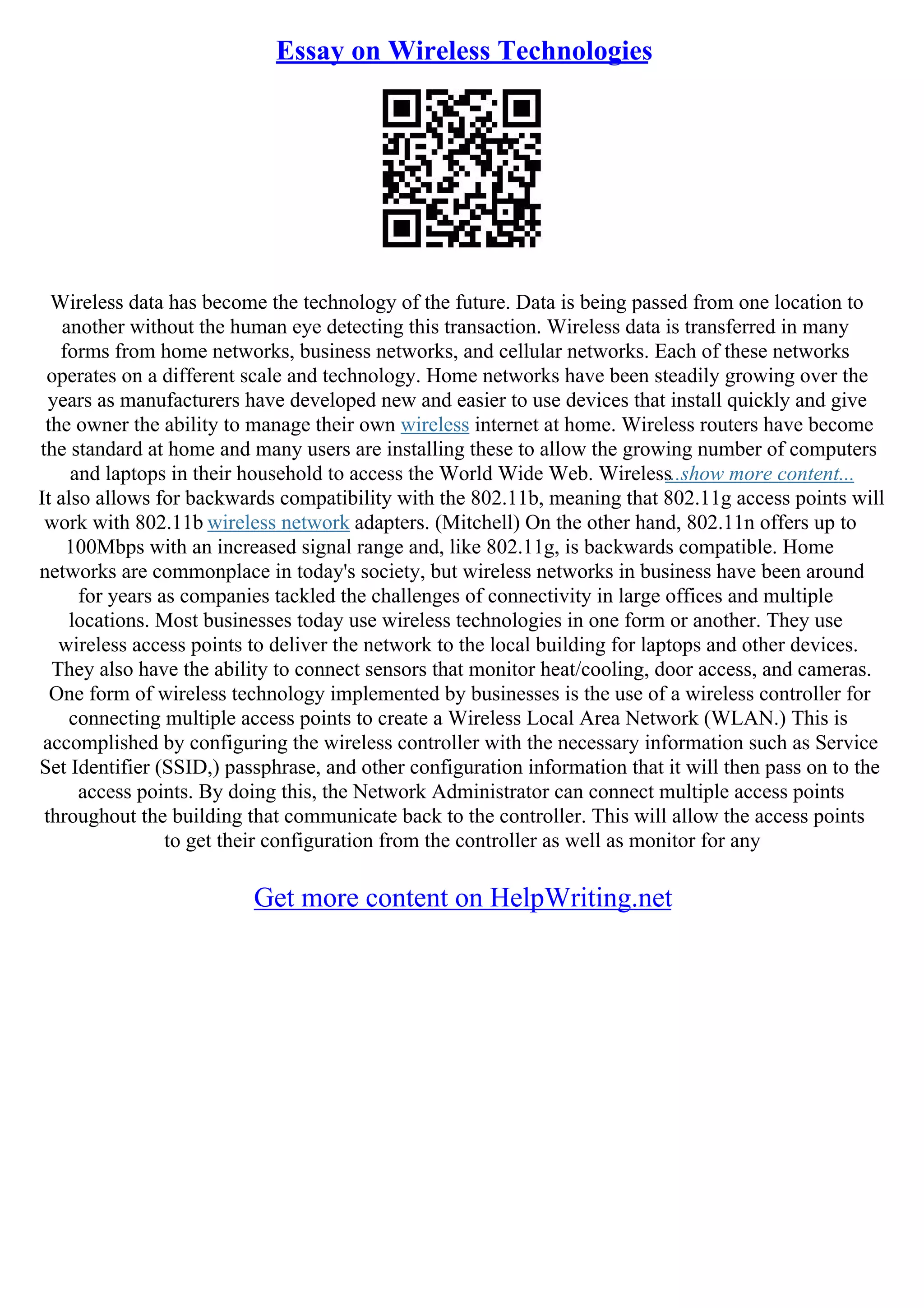 Essay on Wireless Technologies
Wireless data has become the technology of the future. Data is being passed from one location to
another without the human eye detecting this transaction. Wireless data is transferred in many
forms from home networks, business networks, and cellular networks. Each of these networks
operates on a different scale and technology. Home networks have been steadily growing over the
years as manufacturers have developed new and easier to use devices that install quickly and give
the owner the ability to manage their own wireless internet at home. Wireless routers have become
the standard at home and many users are installing these to allow the growing number of computers
and laptops in their household to access the World Wide Web. Wireless
...show more content...
It also allows for backwards compatibility with the 802.11b, meaning that 802.11g access points will
work with 802.11b wireless network adapters. (Mitchell) On the other hand, 802.11n offers up to
100Mbps with an increased signal range and, like 802.11g, is backwards compatible. Home
networks are commonplace in today's society, but wireless networks in business have been around
for years as companies tackled the challenges of connectivity in large offices and multiple
locations. Most businesses today use wireless technologies in one form or another. They use
wireless access points to deliver the network to the local building for laptops and other devices.
They also have the ability to connect sensors that monitor heat/cooling, door access, and cameras.
One form of wireless technology implemented by businesses is the use of a wireless controller for
connecting multiple access points to create a Wireless Local Area Network (WLAN.) This is
accomplished by configuring the wireless controller with the necessary information such as Service
Set Identifier (SSID,) passphrase, and other configuration information that it will then pass on to the
access points. By doing this, the Network Administrator can connect multiple access points
throughout the building that communicate back to the controller. This will allow the access points
to get their configuration from the controller as well as monitor for any
Get more content on HelpWriting.net
 