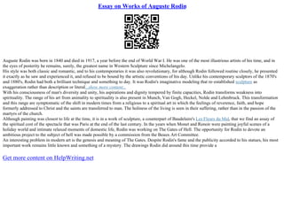 Essay on Works of Auguste Rodin
Auguste Rodin was born in 1840 and died in 1917, a year before the end of World War I. He was one of the most illustrious artists of his time, and in
the eyes of posterity he remains, surely, the greatest name in Western Sculpture since Michelangelo.
His style was both classic and romantic, and to his contemporaries it was also revolutionary, for although Rodin followed routine closely, he presented
it exactly as he saw and experienced it, and refused to be bound by the artistic conventions of his day. Unlike his contemporary sculptors of the 1870's
and 1880's, Rodin had both a brilliant technique and something to day. It was Rodin's imaginative modeling that re–established sculpture as
exaggeration rather than description or literal...show more content...
With his consciousness of man's diversity and unity, his aspirations and dignity tempered by finite capacities, Rodin transforms weakness into
spirituality. The range of his art from animality to spirituality is also present in Munch, Van Gogh, Heckel, Nolde and Lehmbruck. This transformation
and this range are symptomatic of the shift in modern times from a religious to a spiritual art in which the feelings of reverence, faith, and hope
formerly addressed to Christ and the saints are transferred to man. The holiness of the living is seen in their suffering, rather than in the passion of the
martyrs of the church.
Although painting was closest to life at the time, it is in a work of sculpture, a counterpart of Baudelaire's Les Fleurs du Mal, that we find an assay of
the spiritual cost of the spectacle that was Paris at the end of the last century. In the years when Monet and Renoir were painting joyful scenes of a
holiday world and intimate relaxed moments of domestic life, Rodin was working on The Gates of Hell. The opportunity for Rodin to devote an
ambitious project to the subject of hell was made possible by a commission from the Beaux Art Committee.
An interesting problem in modern art is the genesis and meaning of The Gates. Despite Rodin's fame and the publicity accorded to his statues, his most
important work remains little known and something of a mystery. The drawings Rodin did around this time provide a
Get more content on HelpWriting.net
 
