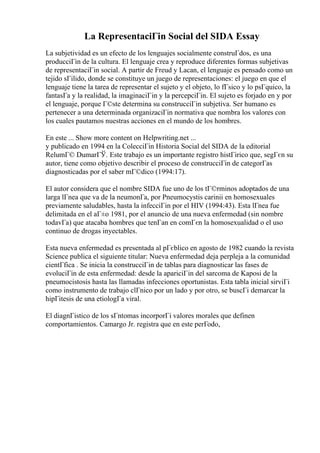 La RepresentaciГіn Social del SIDA Essay
La subjetividad es un efecto de los lenguajes socialmente construГdos, es una
producciГіn de la cultura. El lenguaje crea y reproduce diferentes formas subjetivas
de representaciГіn social. A partir de Freud y Lacan, el lenguaje es pensado como un
tejido sГіlido, donde se constituye un juego de representaciones: el juego en que el
lenguaje tiene la tarea de representar el sujeto y el objeto, lo fГsico y lo psГquico, la
fantasГa y la realidad, la imaginaciГіn y la percepciГіn. El sujeto es forjado en y por
el lenguaje, porque Г©ste determina su construcciГіn subjetiva. Ser humano es
pertenecer a una determinada organizaciГіn normativa que nombra los valores con
los cuales pautamos nuestras acciones en el mundo de los hombres.
En este ... Show more content on Helpwriting.net ...
y publicado en 1994 en la ColecciГіn Historia Social del SIDA de la editorial
RelumГ© DumarГЎ. Este trabajo es un importante registro histГіrico que, segГєn su
autor, tiene como objetivo describir el proceso de construcciГіn de categorГas
diagnosticadas por el saber mГ©dico (1994:17).
El autor considera que el nombre SIDA fue uno de los tГ©rminos adoptados de una
larga lГnea que va de la neumonГa, por Pneumocystis carinii en homosexuales
previamente saludables, hasta la infecciГіn por el HIV (1994:43). Esta lГnea fue
delimitada en el aГ±o 1981, por el anuncio de una nueva enfermedad (sin nombre
todavГa) que atacaba hombres que tenГan en comГєn la homosexualidad o el uso
continuo de drogas inyectables.
Esta nueva enfermedad es presentada al pГєblico en agosto de 1982 cuando la revista
Science publica el siguiente titular: Nueva enfermedad deja perpleja a la comunidad
cientГfica . Se inicia la construcciГіn de tablas para diagnosticar las fases de
evoluciГіn de esta enfermedad: desde la apariciГіn del sarcoma de Kaposi de la
pneumocistosis hasta las llamadas infecciones oportunistas. Esta tabla inicial sirviГі
como instrumento de trabajo clГnico por un lado y por otro, se buscГі demarcar la
hipГіtesis de una etiologГa viral.
El diagnГіstico de los sГntomas incorporГі valores morales que definen
comportamientos. Camargo Jr. registra que en este perГodo,
 