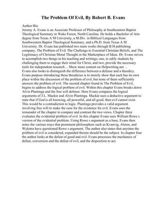 The Problem Of Evil, By Robert B. Evans
Author Bio
Jeremy A. Evans is an Associate Professor of Philosophy at Southeastern Baptist
Theological Seminary in Wake Forest, North Carolina. He holds a Bachelor of Arts
degree from Texas A M University, a M.Div. in Biblical Languages from
Southwestern Baptist Theological Seminary, and a Ph.D. from Texas A M
University. Dr. Evans has published two main works through B H publishing
company, The Problem of Evil: The Challenge to Essential Christian Beliefs, and The
Legitimacy of Christian Moral Thought in the Marketplace of Ideas. Dr. Evans strives
to accomplish two things in his teaching and writings; one, to edify students by
challenging them to engage their mind for Christ, and two, provide the necessary
tools for independent research ... Show more content on Helpwriting.net ...
Evans also looks to distinguish the difference between a defense and a theodicy.
Evans purpose introducing these theodicies is to merely show that each has its own
place within the discussion of the problem of evil, but none of them sufficiently
answers the problem of evil. The second chapter found in The Problem of Evil,
begins to address the logical problem of evil. Within this chapter Evans breaks down
Alvin Plantinga and the free will defense. Here Evans compares the logical
arguments of J.L. Mackie and Alvin Plantinga. Mackie uses a deductive argument to
state that if God is all knowing, all powerful, and all good, then evil cannot exist.
This would be a contradiction to logic. Plantinga provides a valid argument
involving free will to make the case for the existence for evil. Evans uses the
remainder of the chapter to compare and contrast the two views. Chapter three
evaluates the evidential problem of evil. In this chapter Evans uses William Rowe s
version of the evidential problem. Using Rowe s argument as a base, Evans then
notes the various ways that prominent philosophers such as Kvanvig, Alston, and
Wykstra have questioned Rowe s argument. The author also states that anytime the
problem of evil is considered, expanded theism should be the subject. In chapter four
the author looks at the defeat of good and evil. Evans processes the mechanics of
defeat, conversion and the defeat of evil, and the disposition to act.
 