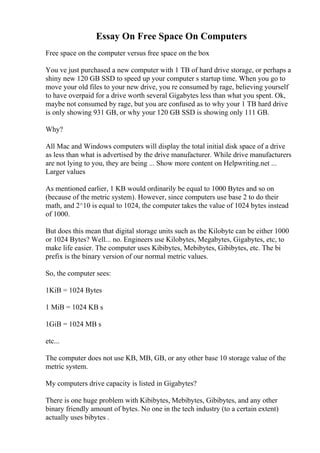 Essay On Free Space On Computers
Free space on the computer versus free space on the box
You ve just purchased a new computer with 1 TB of hard drive storage, or perhaps a
shiny new 120 GB SSD to speed up your computer s startup time. When you go to
move your old files to your new drive, you re consumed by rage, believing yourself
to have overpaid for a drive worth several Gigabytes less than what you spent. Ok,
maybe not consumed by rage, but you are confused as to why your 1 TB hard drive
is only showing 931 GB, or why your 120 GB SSD is showing only 111 GB.
Why?
All Mac and Windows computers will display the total initial disk space of a drive
as less than what is advertised by the drive manufacturer. While drive manufacturers
are not lying to you, they are being ... Show more content on Helpwriting.net ...
Larger values
As mentioned earlier, 1 KB would ordinarily be equal to 1000 Bytes and so on
(because of the metric system). However, since computers use base 2 to do their
math, and 2^10 is equal to 1024, the computer takes the value of 1024 bytes instead
of 1000.
But does this mean that digital storage units such as the Kilobyte can be either 1000
or 1024 Bytes? Well... no. Engineers use Kilobytes, Megabytes, Gigabytes, etc, to
make life easier. The computer uses Kibibytes, Mebibytes, Gibibytes, etc. The bi
prefix is the binary version of our normal metric values.
So, the computer sees:
1KiB = 1024 Bytes
1 MiB = 1024 KB s
1GiB = 1024 MB s
etc...
The computer does not use KB, MB, GB, or any other base 10 storage value of the
metric system.
My computers drive capacity is listed in Gigabytes?
There is one huge problem with Kibibytes, Mebibytes, Gibibytes, and any other
binary friendly amount of bytes. No one in the tech industry (to a certain extent)
actually uses bibytes .
 