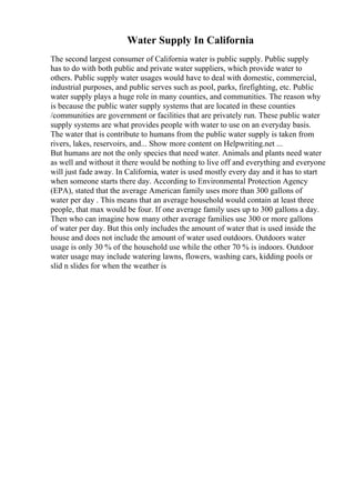 Water Supply In California
The second largest consumer of California water is public supply. Public supply
has to do with both public and private water suppliers, which provide water to
others. Public supply water usages would have to deal with domestic, commercial,
industrial purposes, and public serves such as pool, parks, firefighting, etc. Public
water supply plays a huge role in many counties, and communities. The reason why
is because the public water supply systems that are located in these counties
/communities are government or facilities that are privately run. These public water
supply systems are what provides people with water to use on an everyday basis.
The water that is contribute to humans from the public water supply is taken from
rivers, lakes, reservoirs, and... Show more content on Helpwriting.net ...
But humans are not the only species that need water. Animals and plants need water
as well and without it there would be nothing to live off and everything and everyone
will just fade away. In California, water is used mostly every day and it has to start
when someone starts there day. According to Environmental Protection Agency
(EPA), stated that the average American family uses more than 300 gallons of
water per day . This means that an average household would contain at least three
people, that max would be four. If one average family uses up to 300 gallons a day.
Then who can imagine how many other average families use 300 or more gallons
of water per day. But this only includes the amount of water that is used inside the
house and does not include the amount of water used outdoors. Outdoors water
usage is only 30 % of the household use while the other 70 % is indoors. Outdoor
water usage may include watering lawns, flowers, washing cars, kidding pools or
slid n slides for when the weather is
 