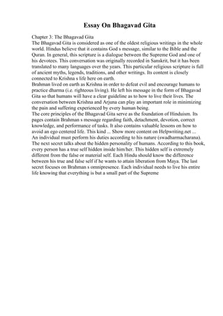 Essay On Bhagavad Gita
Chapter 3: The Bhagavad Gita
The Bhagavad Gita is considered as one of the oldest religious writings in the whole
world. Hindus believe that it contains God s message, similar to the Bible and the
Quran. In general, this scripture is a dialogue between the Supreme God and one of
his devotees. This conversation was originally recorded in Sanskrit, but it has been
translated to many languages over the years. This particular religious scripture is full
of ancient myths, legends, traditions, and other writings. Its content is closely
connected to Krishna s life here on earth.
Brahman lived on earth as Krishna in order to defeat evil and encourage humans to
practice dharma (i.e. righteous living). He left his message in the form of Bhagavad
Gita so that humans will have a clear guideline as to how to live their lives. The
conversation between Krishna and Arjuna can play an important role in minimizing
the pain and suffering experienced by every human being.
The core principles of the Bhagavad Gita serve as the foundation of Hinduism. Its
pages contain Brahman s message regarding faith, detachment, devotion, correct
knowledge, and performance of tasks. It also contains valuable lessons on how to
avoid an ego centered life. This kind ... Show more content on Helpwriting.net ...
An individual must perform his duties according to his nature (swadharmacharana).
The next secret talks about the hidden personality of humans. According to this book,
every person has a true self hidden inside him/her. This hidden self is extremely
different from the false or material self. Each Hindu should know the difference
between his true and false self if he wants to attain liberation from Maya. The last
secret focuses on Brahman s omnipresence. Each individual needs to live his entire
life knowing that everything is but a small part of the Supreme
 