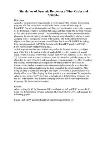 Simulation of Dynamic Responses of First Order and
Second...
Objectives:
As part of the experiment requirements, we were required to simulate the dynamic
response of a first order and a second order linear system with the help of
LabVIEW. One of our first objectives of this experiment was to observe the response
of the first order system to the input step signal and then relate it to the time constant
of that specific first order system. The second objective of this experiment included
observing the second order system to the input step signal and then relating it to the
damping ratio of the specific second order system. The third and most important
objective of this experiment was to use different functions of LabVIEW including
loop execution control, LabVIEW formula node, LabVIEW graph, LabVIEW ...
Show more content on Helpwriting.net ...
A shift register was then used to store the y value for the next iteration (y(n 1)) in
case of the first order system while a 2 stacked shift register, in case of a second
order system, was used to store the y values from previous iterations (y(n 1) and y(n
2)). A formula node was used in order to input the formula required to program the
algorithm for each of the first and second order systems respectively. After providing
the required number inputs and outputs (as per the requirement of each of the
formula respectively), a waveform function was used to create the waveform data
from the output data and determine the time interval of the input waveform. After
using an array to contain all the input and output waveforms, a graph indicator was
finally added to the VI to display the final graphical representation of the output data.
After saving, each of the VI were run separately set at different time constants (for
the first order system) and different damping ratios and 100 Hz undamped natural
frequency (for the second order ratio).
Results:
After creating the VI for first order differential systems in LabVIEW, we ran the VI
using five different time constant values (0.01, 0.03, 0.05, 0.07, 0.1) and received the
following graphs:
Figure : LabVIEW generated graph of amplitude against time for
 