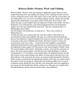 Rebecca Haidt s Women, Work And Clothing
Rebecca Haidt s Women, work and clothing in eighteenth century Spain is a nine
chapter book that shows and explains the history of how clothing was able to hit all
corners of Spanish society of the 18th century. She reveals what the women did to get
the clothing they wore, even if it was trading, barging, stealing, selling, and creating
garments that marked their social status in their society they were living in. The
author also goes in each chapter about the depection of them in the theater. She has a
Dedication, List of Illustrations, and Acknowledgements before the Introduction
chapter out of the nine chaptersof the main book. After the conclusion there is a
Bibliography and an Index.
The first chapter; the Introduction, is made up of ... Show more content on
Helpwriting.net ...
(43) She also goes on to mention that she wants the readers of this book to be
excited about sainetes and tonadillas. She goes on to mention that the translations
that are from Spanish to English founded in this book are nobody s but hers. And she
is focusing on the areas of Madrid and Castilla. She had to restrict to it these two
areas because in her own words, ... In part because the tonadilla is a particularly
madrilenan theatrical form, and in part because my research has for years focused on
the eighteenth century capital. (43) Moving on to the second chapter of Haidt s book.
The second chapter of this book is, Petimetria, women s work and the economics of
desire. She opens up this chapter, with that this man, Pedro Rodriquez, Conde de
Campomanes in 1775 told them, well reminded them, the Madrid Economic Soceity
that women in nicer terms belong in the sphear of home and not that laws have very
little influence with concern by the inerna, government inside household of families.
While; it goes to mention that the Spanish government of the time was clueless about
the reality of what was going on with the poor and working middle class of women
in Spanish society during this time, that they were doing labor and were stuggling to
earn money for the fact that their family could survive. She goes on to explain what
the path petimetras and the questions about credit, value productive
 