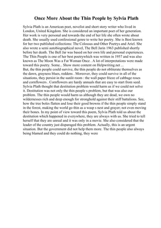 Once More About the Thin People by Sylvia Plath
Sylvia Plath is an American poet, novelist and short story writer who lived in
London, United Kingdom. She is considered an important poet of her generation.
Her work is very personal and towards the end of her life she often wrote about
death. She usually used confessional genre to write her poetry. She is Best known
for her two published collections: The Colossus and Other Poetrys and Ariel. She
also wrote a semi autobiographical novel, The Bell Jarin 1963 published shortly
before her death. The Bell Jar was based on her own life and personal experiences.
The Thin People is one of her best poetrywhich was written in 1957 and was also
known as The Moon Was a Fat Woman Once . A lot of interpretations were made
toward this poetry. Some... Show more content on Helpwriting.net ...
But, the thin people could survive, the thin people do not obliterate themselves as
the dawn, grayness blues, reddens . Moreover, they could survive in all of the
situations, they persist in the sunlit room : the wall paper frieze of cabbage roses
and cornflowers . Cornflowers are hardy annuals that are easy to start from seed.
Sylvia Plath thought that destitution problem would harm us if we could not solve
it. Destitution was not only the thin people s problem, but that was also our
problem. The thin people would harm us although they are dead, we own no
wildernesses rich and deep enough for stronghold against their stiff battalions. See,
how the tree boles flatten and lose their good browns if the thin people simply stand
in the forest, making the world go thin as a wasp s nest and grayer; not even moving
their bones. In my point of view toward this poem, Sylvia Plath told us about the
destitution which happened in everywhere, they are always with us. She tried to tell
herself that they are unreal and it was only in a movie. She also considered that the
leader of the country just disparaged this problem. Actually, this is an urgent
situation. But the government did not help them more. The thin people also always
being blamed and they could do nothing, they were
 