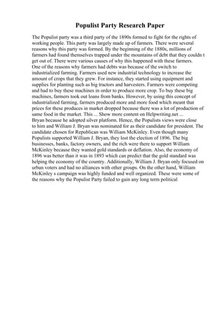 Populist Party Research Paper
The Populist party was a third party of the 1890s formed to fight for the rights of
working people. This party was largely made up of farmers. There were several
reasons why this party was formed. By the beginning of the 1880s, millions of
farmers had found themselves trapped under the mountains of debt that they couldn t
get out of. There were various causes of why this happened with these farmers.
One of the reasons why farmers had debts was because of the switch to
industrialized farming. Farmers used new industrial technology to increase the
amount of crops that they grew. For instance, they started using equipment and
supplies for planting such as big tractors and harvesters. Farmers were competing
and had to buy these machines in order to produce more crop. To buy these big
machines, farmers took out loans from banks. However, by using this concept of
industrialized farming, farmers produced more and more food which meant that
prices for these produces in market dropped because there was a lot of production of
same food in the market. This ... Show more content on Helpwriting.net ...
Bryan because he adopted silver platform. Hence, the Populists views were close
to him and William J. Bryan was nominated for as their candidate for president. The
candidate chosen for Republican was William McKinley. Even though many
Populists supported William J. Bryan, they lost the election of 1896. The big
businesses, banks, factory owners, and the rich were there to support William
McKinley because they wanted gold standards or deflation. Also, the economy of
1896 was better than it was in 1893 which can predict that the gold standard was
helping the economy of the country. Additionally, William J. Bryan only focused on
urban voters and had no alliances with other groups. On the other hand, William
McKinley s campaign was highly funded and well organized. These were some of
the reasons why the Populist Party failed to gain any long term political
 