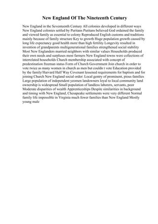 New England Of The Nineteenth Century
New England in the Seventeenth Century All colonies developed in different ways
New England colonies settled by Puritans Puritans believed God ordained the family
and viewed family as essential to colony Reproduced English customs and traditions
mainly because of family structure Key to growth Huge population growth caused by
long life expectancy good health more than high fertility Longevity resulted in
invention of grandparents multigenerational families strengthened social stability
Most New Englanders married neighbors with similar values Households produced
their own needs and surpluses most farmers New England towns were collections of
interrelated households Church membership associated with concept of
predestination freeman status Form of Church Government Join church in order to
vote twice as many women in church as men but couldn t vote Education provided
by the family/Harvard Half Way Covenant lessened requirements for baptism and for
joining Church New England social order: Local gentry of prominent, pious families
Large population of independent yeomen landowners loyal to local community land
ownership is widespread Small population of landless laborers, servants, poor
Moderate disparities of wealth Apprenticeships Despite similarities in background
and timing with New England, Chesapeake settlements were very different Normal
family life impossible in Virginia much fewer families than New England Mostly
young male
 