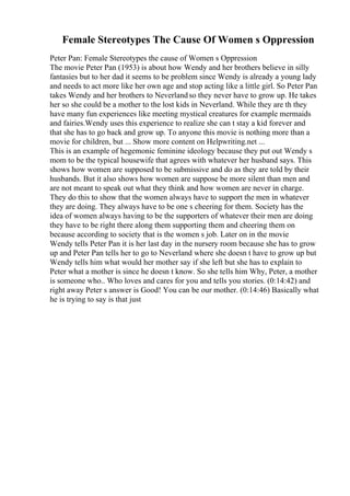 Female Stereotypes The Cause Of Women s Oppression
Peter Pan: Female Stereotypes the cause of Women s Oppression
The movie Peter Pan (1953) is about how Wendy and her brothers believe in silly
fantasies but to her dad it seems to be problem since Wendy is already a young lady
and needs to act more like her own age and stop acting like a little girl. So Peter Pan
takes Wendy and her brothers to Neverlandso they never have to grow up. He takes
her so she could be a mother to the lost kids in Neverland. While they are th they
have many fun experiences like meeting mystical creatures for example mermaids
and fairies.Wendy uses this experience to realize she can t stay a kid forever and
that she has to go back and grow up. To anyone this movie is nothing more than a
movie for children, but ... Show more content on Helpwriting.net ...
This is an example of hegemonic feminine ideology because they put out Wendy s
mom to be the typical housewife that agrees with whatever her husband says. This
shows how women are supposed to be submissive and do as they are told by their
husbands. But it also shows how women are suppose be more silent than men and
are not meant to speak out what they think and how women are never in charge.
They do this to show that the women always have to support the men in whatever
they are doing. They always have to be one s cheering for them. Society has the
idea of women always having to be the supporters of whatever their men are doing
they have to be right there along them supporting them and cheering them on
because according to society that is the women s job. Later on in the movie
Wendy tells Peter Pan it is her last day in the nursery room because she has to grow
up and Peter Pan tells her to go to Neverland where she doesn t have to grow up but
Wendy tells him what would her mother say if she left but she has to explain to
Peter what a mother is since he doesn t know. So she tells him Why, Peter, a mother
is someone who.. Who loves and cares for you and tells you stories. (0:14:42) and
right away Peter s answer is Good! You can be our mother. (0:14:46) Basically what
he is trying to say is that just
 