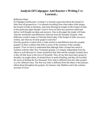 Analysis Of Culpepper And Koester s Writing I ve
Learned...
Reflection Paper
In Culpepper and Koester s writing I ve learned a great deal about the Gospel of
John from all perspectives. I ve learned everything from what makes John unique,
the Gospel of John as literature, and some theological insight on the Gospel of John.
In this particular paper though I want to focus on three key questions asked and
deliver well thought out ideas and answers. Also in this paper the reader will learn
what the similarities and differences John has from the Synoptic Gospels, what
difference would it make to Christian belief today if the Gospel of John was never
written, and what my favorite gospel is and why?
First the question is asked, How is John similar to and different from the synoptic
gospels? Is there evidence that John is aware of the existence of the synoptic
gospels ? First we have to understand that although John s Gospel has much in
common with the other New Testament gospels, it is largely independent from the
others as well (Koester 4). Some similarities that John and the synoptic Gospels have
is they all link Jesus to the town of Nazareth. They all say that Jesus had a group of
disciples, he taught others, he healed those in need of healing, and they all recorded
the scene of feeding the five thousand. Now John is different from the other gospels
in a few different ways. The first way John is different from the others is the journeys
talked about throughout the gospels, for instance only Matthew and Luke contains
accounts of Jesus
 