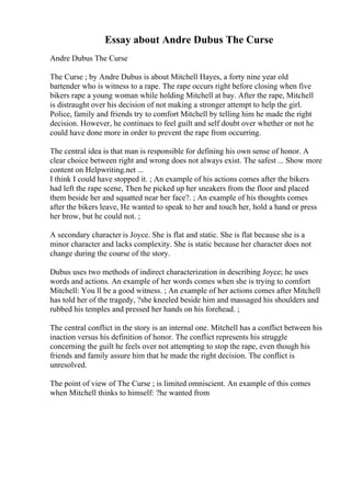 Essay about Andre Dubus The Curse
Andre Dubus The Curse
The Curse ; by Andre Dubus is about Mitchell Hayes, a forty nine year old
bartender who is witness to a rape. The rape occurs right before closing when five
bikers rape a young woman while holding Mitchell at bay. After the rape, Mitchell
is distraught over his decision of not making a stronger attempt to help the girl.
Police, family and friends try to comfort Mitchell by telling him he made the right
decision. However, he continues to feel guilt and self doubt over whether or not he
could have done more in order to prevent the rape from occurring.
The central idea is that man is responsible for defining his own sense of honor. A
clear choice between right and wrong does not always exist. The safest ... Show more
content on Helpwriting.net ...
I think I could have stopped it. ; An example of his actions comes after the bikers
had left the rape scene, Then he picked up her sneakers from the floor and placed
them beside her and squatted near her face?. ; An example of his thoughts comes
after the bikers leave, He wanted to speak to her and touch her, hold a hand or press
her brow, but he could not. ;
A secondary character is Joyce. She is flat and static. She is flat because she is a
minor character and lacks complexity. She is static because her character does not
change during the course of the story.
Dubus uses two methods of indirect characterization in describing Joyce; he uses
words and actions. An example of her words comes when she is trying to comfort
Mitchell: You ll be a good witness. ; An example of her actions comes after Mitchell
has told her of the tragedy, ?she kneeled beside him and massaged his shoulders and
rubbed his temples and pressed her hands on his forehead. ;
The central conflict in the story is an internal one. Mitchell has a conflict between his
inaction versus his definition of honor. The conflict represents his struggle
concerning the guilt he feels over not attempting to stop the rape, even though his
friends and family assure him that he made the right decision. The conflict is
unresolved.
The point of view of The Curse ; is limited omniscient. An example of this comes
when Mitchell thinks to himself: ?he wanted from
 