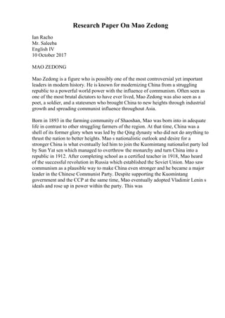 Research Paper On Mao Zedong
Ian Racho
Mr. Saleeba
English IV
10 October 2017
MAO ZEDONG
Mao Zedong is a figure who is possibly one of the most controversial yet important
leaders in modern history. He is known for modernizing China from a struggling
republic to a powerful world power with the influence of communism. Often seen as
one of the most brutal dictators to have ever lived, Mao Zedong was also seen as a
poet, a soldier, and a statesmen who brought China to new heights through industrial
growth and spreading communist influence throughout Asia.
Born in 1893 in the farming community of Shaoshan, Mao was born into in adequate
life in contrast to other struggling farmers of the region. At that time, China was a
shell of its former glory when was led by the Qing dynasty who did not do anything to
thrust the nation to better heights. Mao s nationalistic outlook and desire for a
stronger China is what eventually led him to join the Kuomintang nationalist party led
by Sun Yat sen which managed to overthrow the monarchy and turn China into a
republic in 1912. After completing school as a certified teacher in 1918, Mao heard
of the successful revolution in Russia which established the Soviet Union. Mao saw
communism as a plausible way to make China even stronger and he became a major
leader in the Chinese Communist Party. Despite supporting the Kuomintang
government and the CCP at the same time, Mao eventually adopted Vladimir Lenin s
ideals and rose up in power within the party. This was
 