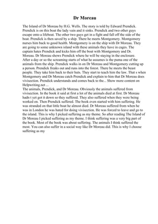 Dr Moreau
The Island of Dr Moreau by H.G. Wells. The story is told by Edward Prendick.
Prendick is on this boat the lady vain and it sinks. Prendick and two other guys
escape onto a lifeboat. The other two guys get in a fight and fall off the side of the
boat. Prendick is then saved by a ship. There he meets Montgomery. Montgomery
nurses him back to good health. Montgomery is on the ship with Dr Moreau. They
are going to some unknown island with these animals they have in cages. The
captain hates Prendick and kicks him off the boat with Montgomery and Dr.
Moreau. Dr Moreau shows Prendick where he will be staying in the enclosure.
After a day or so the screaming starts of what he assumes is the puma one of the
animals from the ship. Prendick walks in on Dr Moreau and Montgomery cutting up
a person. Prendick freaks out and runs into the forest. There he meets the beast
people. They take him back to their huts. They start to teach him the law. That s when
Montgomery and Dr Moreau catch Prendick and explain to him that Dr Moreau does
vivisection. Prendick understands and comes back to the... Show more content on
Helpwriting.net ...
The animals, Prendick, and Dr Moreau. Obviously the animals suffered from
vivisection. In the book it said at first a lot of the animals died at first. Dr Moreau
hadn t yet got it down so they suffered. They also suffered when they were being
worked on. Then Prendick suffered. The book even started with him suffering. He
was stranded on that little boat he almost died. Dr Moreau suffered from when he
was in London he was hated for doing vivisection. He was forced to leave and go to
the island. This is why I picked suffering as my theme. So after reading The Island of
Dr Moreau I picked suffering as my theme. I think suffering was a very big part of
the book. Most of the book was about suffering. The animals I think suffered the
most. You can also suffer in a social way like Dr Moreau did. This is why I choose
suffering as my
 