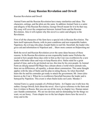 Essay Russian Revolution and Orwell
Russian Revolution and Orwell
Animal Farm and the Russian Revolution have many similarities and ideas. The
characters, settings, and the plots are the same. In addition Animal Farm is a satire
and allegory of the Russian Revolution, George Orwell meant for it to be that way.
My essay will cover the comparison between Animal Farm and the Russian
Revolution. Also it will explain why this novel is a satire and allegory to the
Revolution.
First of all the characters of the farm have a special role in Russian Revolution. The
farm itself represents Russia, with its poor conditions and non responsible leaders.
Napoleon, the evil pig who plays Joseph Stalin in real life. Snowball, the leader who
gives aid and information to Napoleon and ... Show more content on Helpwriting.net
...
Both the novel and Russian Revolution cover the same ideas because of these
reasons. In the Russian Revolution an non responsible leader name Nicholas the
second or how people those days refer to him as the Czar was overthrown by a new
leader with better ideas and ways to keep Russia alive. Stalin ruled for a great
period of time, and so he got kicked out too, this time by his own people. In Animal
Farm an old pig named Old Major has a dream about a world where animals rule,
there are no differences, all equality, a dream about communism. This same thought
applies with the idea of Stalin and his plan in ruling Russia. So when Snowball
hears this he and his comrades get ready to attack the government, Mr. Jones (also
known as the Czar ). When he is overthrown Snowball becomes the leader and is
betrayed by Napoleon. This event is when Stalin kicks out Lenin. Mendez 3
Animal Farm is a great example of a Political Satire . In Chapter one it tells how the
author, George Orwell, feels about the novel. Also it gives reference to the farm and
how it relates to Russia. But you can see all the irony in chapter two. Human nature
can t handle communism . We are too devious and too demanding for the things we
want, we are bossy . From chapter two to the last chapter shows how the novel is
irony and in the
 