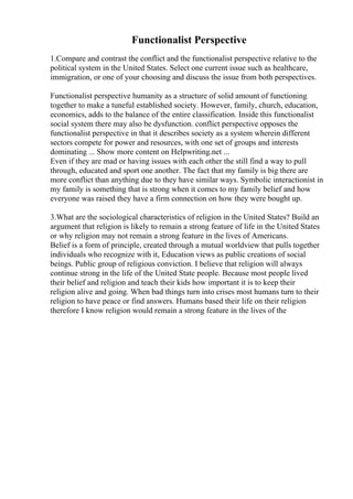 Functionalist Perspective
1.Compare and contrast the conflict and the functionalist perspective relative to the
political system in the United States. Select one current issue such as healthcare,
immigration, or one of your choosing and discuss the issue from both perspectives.
Functionalist perspective humanity as a structure of solid amount of functioning
together to make a tuneful established society. However, family, church, education,
economics, adds to the balance of the entire classification. Inside this functionalist
social system there may also be dysfunction. conflict perspective opposes the
functionalist perspective in that it describes society as a system wherein different
sectors compete for power and resources, with one set of groups and interests
dominating ... Show more content on Helpwriting.net ...
Even if they are mad or having issues with each other the still find a way to pull
through, educated and sport one another. The fact that my family is big there are
more conflict than anything due to they have similar ways. Symbolic interactionist in
my family is something that is strong when it comes to my family belief and how
everyone was raised they have a firm connection on how they were bought up.
3.What are the sociological characteristics of religion in the United States? Build an
argument that religion is likely to remain a strong feature of life in the United States
or why religion may not remain a strong feature in the lives of Americans.
Belief is a form of principle, created through a mutual worldview that pulls together
individuals who recognize with it, Education views as public creations of social
beings. Public group of religious conviction. I believe that religion will always
continue strong in the life of the United State people. Because most people lived
their belief and religion and teach their kids how important it is to keep their
religion alive and going. When bad things turn into crises most humans turn to their
religion to have peace or find answers. Humans based their life on their religion
therefore I know religion would remain a strong feature in the lives of the
 